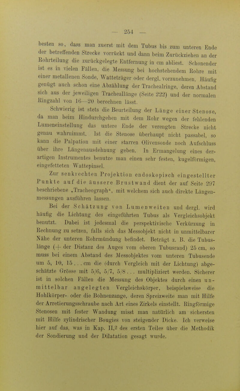 besten so, dass man zuerst mit dem Tubus bis zum unteren Ende der betreffenden Strecke vorrückt und dann beim Zurückziehen an der Rohrteilung die zurückgelegte Entfernung in cm abliest. Schonender ist es in vielen Fällen, die Messung bei hochstehendem Rohre mit einer metallenen Sonde, Watteträger oder dergl. vorzunehmen. Häufig genügt auch schon eine Abzahlung der Tracheairinge, deren Abstand sich aus der jeweiligen Tracheallänge (Seite 222) und der normalen Ringzahl von 16—2ü berechnen lässt. Schwierig ist stets die Beurteilung der Länge einer Stenose, da man beim Hindurchgehen mit dem Rohr wegen der fehlenden Lumeneinstellung das untere Ende der verengten Strecke nicht genau wahrnimmt. Ist die Stenose überhaupt nicht passabel, so kann die Palpation mit einer starren Olivensonde noch Aufschluss über ihre Längenausdehnung geben. In Ermangelung eines der- artigen Instrumentes benutze man einen sehr festen, kugelförmigen, eingefetteten Wattepinsel. Zur senkrechten Projektion endoskopisch eingestellter Punkte auf die äussere Brustwand dient der auf Seite 297 beschriebene „Tracheograph, mit welchem sich auch direkte Längen- messungen ausführen lassen. Bei der Schätzung von Lumenweiten und dergl. wird häufig die Lichtung des eingeführten Tubus als Vergleichsobjekt benutzt. Dabei ist jedesmal die perspektivische Verkürzung in Rechnung zu setzen, falls sich das Messobjekt nicht in unmittelbarer Nähe der unteren Rohrmündung befindet. Beträgt z. B. die Tubus- länge (4- der Distanz des Auges vom oberen Tubusrand) 25 cm, so muss bei einem Abstand des Messobjektes vom unteren Tubusende um 5, 10, 15.. .cm die (durch Vergleich mit der Lichtung) abge- schätzte Grösse mit 5/6, 5/7, 5/8 . . . multipliziert werden. Sicherer ist in solchen Fällen die Messung des Objektes durch einen un- mittelbar angelegten Vergleichskörper, beispielsweise die Hohlkörper- oder die Bohnenzange, deren Spreizweite man mit Hilfe der Arretierungsschraube nach Art eines Zirkels einstellt. Ringförmige Stenosen mit fester Wandung misst man natürlich am sichersten mit Hilfe zylindrischer Bougies von steigender Dicke. Ich verweise hier auf das, was in Kap. 11,2 des ersten Teiles über die Methodik der Sondierung und der Dilatation gesagt wurde.