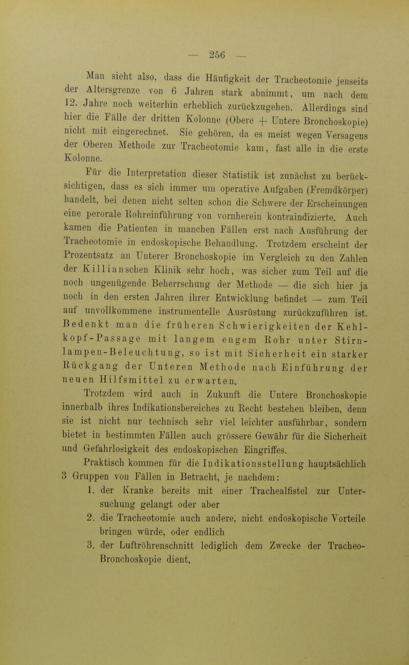 Man sieht also, dass die Häufigkeit der Tracheotomie jenseits der Altersgrenze von 6 Jahren stark abnimmt, um nach dem 12. Jahre noch weiterhin erheblich zurückzugehen. Allerdings sind hier die Fälle der dritten Kolonne (Obere +- Untere Bronchoskopie) nicht mit eingerechnet. Sie gehören, da es meist wegen Versagens der Oberen Methode zur Tracheotomie kam, fast alle in die erste Kolonne. Für die Interpretation dieser Statistik ist zunächst zu berück- sichtigen, dass es sich immer um operative Aufgaben (Fremdkörper) handelt, bei denen nicht selten schon die Schwere der Erscheinungen eine perorale Kohreinführung von vornherein kontraindizierte. Auch kamen die Patienten in manchen Fällen erst nach Ausführung der Tracheotomie in endoskopische Behandlung. Trotzdem erscheint der Prozentsatz an Unterer Bronchoskopie im Vergleich zu den Zahlen der Killianschen Klinik sehr hoch, was sicher zum Teil auf die noch ungenügende Beherrschung der Methode — die sich hier ja noch in den ersten Jahren ihrer Entwicklung befindet — zum Teil auf unvollkommene instrumentelle Ausrüstung zurückzuführen ist. Bedenkt man die früheren Schwierigkeiten der Kehl- kopf-Passage mit langem engem Kohr unter Stirn- lampen-Beleuchtung, so ist mit Sicherheit ein starker Kückgang der Unteren Methode nach Einführung der neuen Hilfsmittel zu erwarten. Trotzdem wird auch in Zukunft die Untere Bronchoskopie innerhalb ihres Indikationsbereiches zu Eecht bestehen bleiben, denn sie ist nicht nur technisch sehr viel leichter ausführbar, sondern bietet in bestimmten Fällen auch grössere Gewähr für die Sicherheit und Gefahrlosigkeit des endoskopischen Eingriffes. Praktisch kommen für die Indikationsstellung hauptsächlich 3 Gruppen von Fällen in Betracht, je nachdem: 1. der Kranke bereits mit einer Trachealfistel zur Unter- suchung gelangt oder aber 2. die Tracheotomie auch andere, nicht endoskopische Vorteile bringen würde, oder endlich 3. der Luftröhrenschnitt lediglich dem Zwecke der Tracheo- Bronchoskopie dient.
