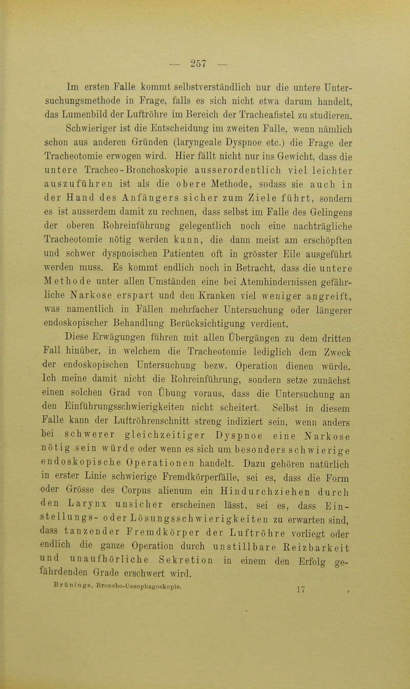 Im ersten Falle kommt selbstverständlich nur die untere Unter- suchungsmethode in Frage, falls es sich nicht etwa darum handelt, das Lumenbild der Luftröhre im Bereich der Tracheafistel zu studieren. Schwieriger ist die Entscheidung im zweiten Falle, wenn nämlich schon aus anderen Gründen (laryngeale Dyspnoe etc.) die Frage der Tracheotomie erwogen wird. Hier fällt nicht nur ins Gewicht, dass die untere Tracheo - Bronchoskopie ausserordentlich viel leichter auszuführen ist als die obere Methode, sodass sie auch in der Hand des Anfängers sicher zum Ziele führt, sondern es ist ausserdem damit zu rechnen, dass selbst im Falle des Gelingens der oberen Rohreinführung gelegentlich noch eine nachträgliche Tracheotomie nötig werden kann, die dann meist am erschöpften und schwer dyspnoischen Patienten oft in grösster Eile ausgeführt werden muss. Es kommt endlich noch in Betracht, dass die untere Methode unter allen Umständen eine bei Atemhindernissen gefähr- liche Narkose, erspart und den Kranken viel weniger angreift, was namentlich in Fällen mehrfacher Untersuchung oder längerer endoskopischer Behandlung Berücksichtigung verdient. Diese Erwägungen führen mit allen Übergängen zu dem dritten Fall hinüber, in welchem die Tracheotomie lediglich dem Zweck der endoskopischen Untersuchung bezw. Operation dienen würde. Ich meine damit nicht die ßohreinführung, sondern setze zunächst einen solchen Grad von Übung voraus, dass die Untersuchung an den Einführungsschwierigkeiten nicht scheitert. Selbst in diesem Falle kann der Luftröhrenschnitt streng indiziert sein, wenn anders loei schwerer gleichzeitiger Dyspnoe eine Narkose nötig sein würde oder wenn es sich um besonders schwierige endoskopische Operationen handelt. Dazu gehören natürlich in erster Linie schwierige Fremdkörperfälle, sei es, dass die Form oder Grösse des Corpus alienum ein Hindurchziehen durch den Larynx unsicher erscheinen lässt, sei es, dass Ein- stellungs- oder Lösungsschwierigkeiten zu erwarten sind, dass tanzender Fremdkörper der Luftröhre vorliegt oder endlich die ganze Operation durch unstillbare Reizbarkeit und unaufhörliche Sekretion in einem den Erfolg ge- fährdenden Grade erschwert wird, Brünings, Broncho-Oesophagoskopie. -in