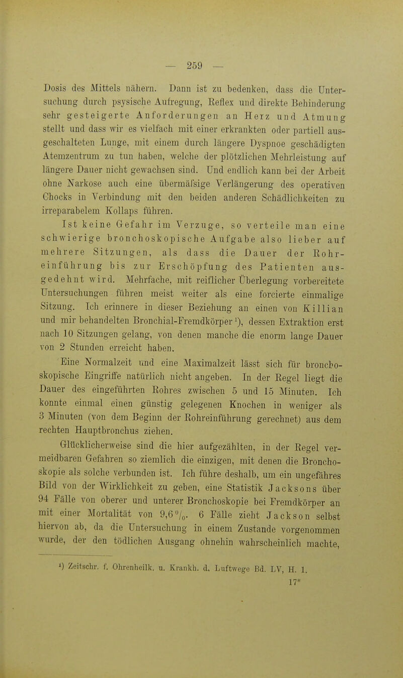 Dosis des Mittels nähern. Dann ist zu bedenken, dass die Unter- suchung durch psysische Aufregung, Keflex und direkte Behinderung sehr gesteigerte Anforderungen an Herz und Atmung stellt und dass wir es vielfach mit einer erkrankten oder partiell aus- geschalteten Lunge, mit einem durch längere Dyspnoe geschädigten Atemzentrum zu tun haben, welche der plötzlichen Mehrleistung auf längere Dauer nicht gewachsen sind. Und endlich kann bei der Arbeit ohne Narkose auch eine übermäfsige Verlängerung des operativen Chocks in Verbindung mit den beiden anderen Schädlichkeiten zu irreparabelem Kollaps führen. Ist keine Gefahr im Verzuge, so verteile man eine schwierige bronchoskopische Aufgabe also lieber auf mehrere Sitzungen, als dass die Dauer der Kohr- einführung bis zur Erschöpfung des Patienten aus- gedehnt wird. Mehrfache, mit reiflicher Überlegung vorbereitete Untersuchungen führen meist weiter als eine forcierte einmalige Sitzung. Ich erinnere in dieser Beziehung an einen von Killian und mir behandelten Bronchial-Freradkörper % dessen Extraktion erst nach 10 Sitzungen gelang, von denen manche die enorm lange Dauer von 2 Stunden erreicht haben. Eine Normalzeit und eine Maximalzeit lässt sich für broncbo- skopische Eingriffe natürlich nicht angeben. In der Regel liegt die Dauer des eingeführten Rohres zwischen 5 und 15 Minuten. Ich konnte einmal einen günstig gelegenen Knochen in weniger als 3 Minuten (von dem Beginn der Rohreinführung gerechnet) aus dem rechten Hauptbronchus ziehen. Glücklicherweise sind die hier aufgezählten, in der Regel ver- meidbaren Gefahren so ziemlich die einzigen, mit denen die Broncho- skopie als solche verbunden ist. Ich führe deshalb, um ein ungefähres Bild von der Wirklichkeit zu geben, eine Statistik Jacksons über 94 Fälle von oberer und unterer Bronchoskopie bei Fremdkörper an mit einer Mortalität von 9,6/o. 6 Fälle zieht Jackson selbst hiervon ab, da die Untersuchung in einem Zustande vorgenommen wurde, der den tödlichen Ausgang ohnehin wahrscheinlich machte, Zeitschr. f. Ohrenheilk. u. Krankh. d, Luftwege Bd. LV, H. 1. 17*