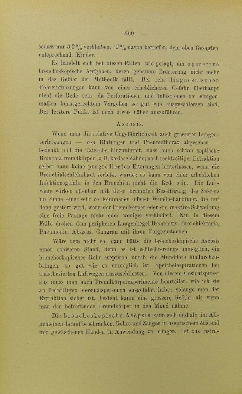 sodass nur 3,2 o/^ verbleiben. 2 »/q davon betreffen, dem oben Gesagten entsprechend, Kinder, Es handelt sich bei diesen Fällen, wie gesagt, um operative bronchoskopische Aufgaben, deren genauere Erörterung nicht mehr in das Gebiet der Methodik fällt. Bei rein diagnostischen Rohreinführungen kann von einer erheblicheren Gefahr überhaupt nicht die Eede sein, da Perforationen und Infektionen bei einiger- mafsen kunstgerechtem Vorgehen so gut wie ausgeschlossen sind. Der letztere Punkt ist noch etwas näher auszuführen. Asepsis. Wenn man die relative Ungefährlichkeit auch grösserer Lungen- verletzungen — von Blutungen und Pneumothorax abgesehen — bedenkt und die Tatsache hinzunimmt, dass auch schwer septische Bronchialfremdkörper (z. B. kariöse Zähne) nach rechtzeitiger Extraktion selbst dann keine progredienten Eiterungen hinterlassen, wenn die Bronchialschleimhaut verletzt wurde; so kann von einer erheblichen Infektionsgefahr in den Bronchien nicht die Bede sein. Die Luft- wege wirken offenbar mit ihrer prompten Beseitigung des Sekrets im Sinne einer sehr vollkommenen offenen Wundbehandlung, die nur dann gestört wird, wenn der Fremdkörper oder die reaktive Schwellung eine freie Passage mehr oder weniger verhindert. Nur in diesem Falle drohen dem peripheren Lungenkegel Bronchitis, Bronchiektasie, Pneumonie, Abszess, Gangrän mit ihren Folgezuständen. Wäre dem nicht so, dann hätte die bronchoskopische Asepsis einen schweren Stand, denn es ist schlechterdings unmöglich, ein bronchoskopisches Bohr aseptisch durch die Mundflora hindurchzu- bringen, so gut wie es unmöglich ist, Speichelaspirationen bei anästhesierten Luftwegen auszuschliessen. Von diesem Gesichtspunkt aus muss man auch Fremdkörperexperimente beurteilen, wie ich sie an freiwilligen Versuchspersonen ausgeführt habe: solange man der Extraktion sicher ist, besteht kaum eine grössere Gefahr als wenn man den betreffenden Fremdkörper in den Mund nähme. Die bronchoskopische Asepsis kann sich deshalb im All- gemeinen darauf beschränken, Rohre und Zangen in aseptischem Zustand mit gewaschenen Händen in Anwendung zu bringen. Ist das Instru-