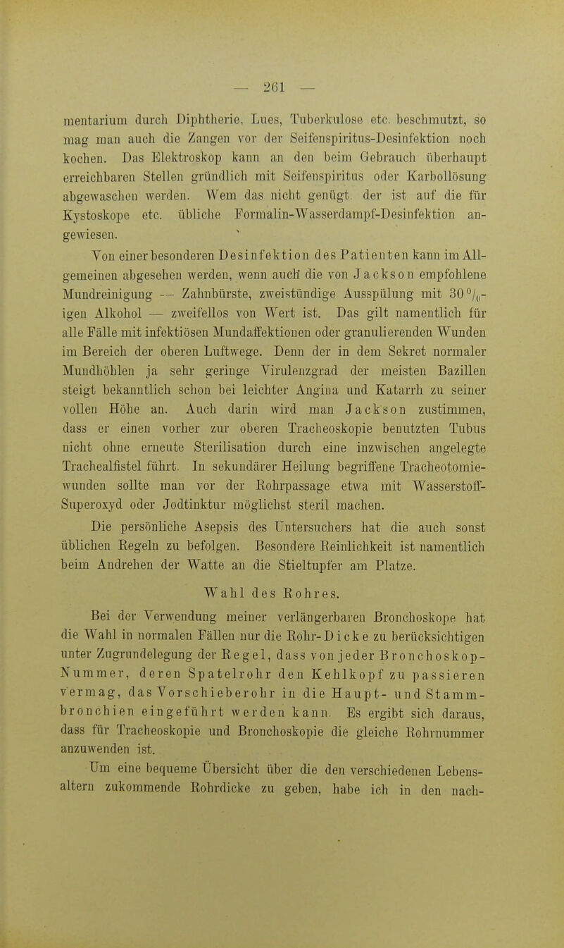 raeiitarium durch Diphtherie, Lues, Tuberkulose etc. beschmutzt, so mag man auch die Zangen vor der Seifenspiritus-Desinfektion noch kochen. Das Elektroskop kann an den beim Gebrauch überhaupt erreichbaren Stellen gründlich mit Seifenspiritus oder Karbollösung abgewasclion werden. Wem das nicht genügt, der ist auf die für Kystoskope etc. übliche Formalin-Wasserdampf-Desinfektion an- gewiesen. Von einer besonderen Desinfektion des Patienten kann im All- gemeinen abgesehen werden, wenn auch die von Jackson empfohlene Mundreinigung — Zahnbürste, zweistündige Ausspülung mit 30^/,,- igen Alkohol — zweifellos von W^ert ist. Das gilt namentlich für alle Fälle mit infektiösen Mundaffektionen oder granulierenden Wunden im Bereich der oberen Luftwege. Denn der in dem Sekret normaler Mundhöhlen ja sehr geringe Virulenzgrad der meisten Bazillen steigt bekanntlich schon bei leichter Angina und Katarrh zu seiner vollen Höhe an. Auch darin wird man Jackson zustimmen, dass er einen vorher zur oberen Tracheoskopie benutzten Tubus nicht ohne erneute Sterilisation durch eine inzwischen angelegte Trachealfistel führt. In sekundärer Heilung begriffene Tracheotomie- wunden sollte man vor der Eohrpassage etwa mit Wasserstoff- superoxyd oder Jodtinktur möglichst steril machen. Die persönliche Asepsis des üntersuchers hat die auch sonst üblichen Kegeln zu befolgen. Besondere Reinlichkeit ist namentlich beim Andrehen der Watte an die Stieltupfer am Platze. Wahl des Rohres. Bei der Verwendung meiner verlängerbaren Bronchoskope hat die Wahl in normalen Fällen nur die Rohr-Dicke zu berücksichtigen unter Zugrundelegung der Regel, dass von jeder Bronchoskop- Nummer, deren Spatelrohr den Kehlkopf zu passieren vermag, das Vorschieberohr in die Haupt- und Stamm- bronchien eingeführt werden kann. Es ergibt sich daraus, dass für Tracheoskopie und Bronchoskopie die gleiche Rohrnummer anzuwenden ist. Um eine bequeme Übersicht über die den verschiedenen Lebens- altern zukommende Rohrdicke zu geben, habe ich in den nach-