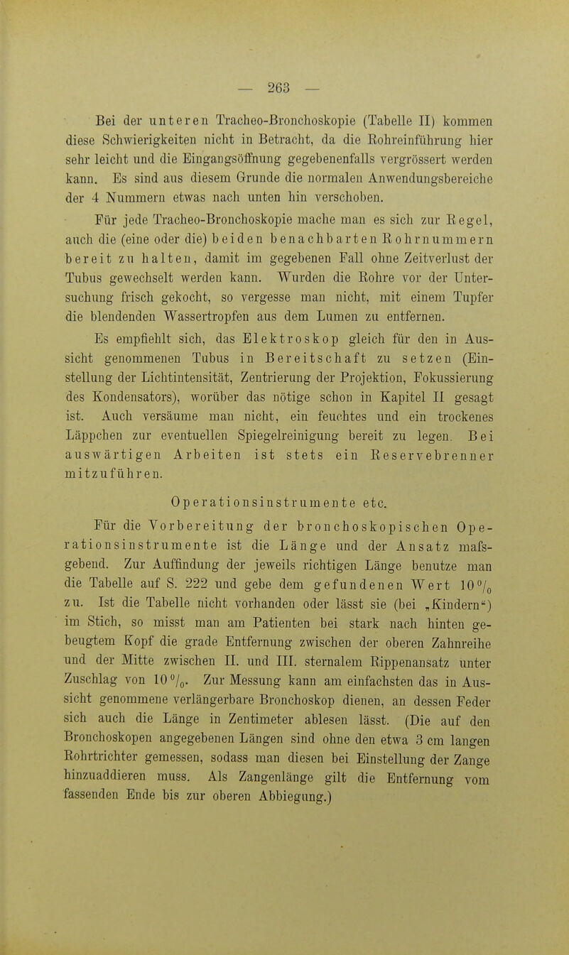 Bei der unteren Tracheo-ßronchoskopie (Tabelle II) kommen diese Schwierigkeiten nicht in Betracht, da die Rohreinführung hier sehr leicht und die Eingangsöffnung gegebenenfalls vergrössert werden kann. Es sind aus diesem Grunde die normalen Anwendungsbereiche der 4 Nummern etwas nach unten hin verschoben. Für jede Tracheo-Bronchoskopie mache man es sich zur Eegel, auch die (eine oder die) beiden benachbarten Rohrnummern bereit zu halten, damit im gegebenen Fall ohne Zeitverlust der Tubus gewechselt werden kann. Wurden die Rohre vor der Unter- suchung frisch gekocht, so vergesse man nicht, mit einem Tupfer die blendenden Wassertropfen aus dem Lumen zu entfernen. Es empfiehlt sich, das Elektroskop gleich für den in Aus- sicht genommenen Tubus in Bereitschaft zu setzen (Ein- stellung der Lichtintensität, Zentrierung der Projektion, Fokussierung des Kondensators), worüber das nötige schon in Kapitel II gesagt ist. Auch versäume man nicht, ein feuchtes und ein trockenes Läppchen zur eventuellen Spiegelreinigung bereit zu legen. Bei auswärtigen Arbeiten ist stets ein Reservebrenner mitzuführen. Operationsinstrumente etc. Für die Vorbereitung der bronchoskopischen Ope- rationsinstrumente ist die Länge und der Ansatz mafs- gebend. Zur Auffindung der jeweils richtigen Länge benutze man die Tabelle auf S. 222 und gebe dem gefundenen Wert 10/o zu. Ist die Tabelle nicht vorhanden oder lässt sie (bei „Kindern) im Stich, so misst man am Patienten bei stark nach hinten ge- beugtem Kopf die grade Entfernung zwischen der oberen Zahnreihe und der Mitte zwischen II. und III. sternalem Rippenausatz unter Zuschlag von 10 /q. Zur Messung kann am einfachsten das in Aus- sicht genommene verlängerbare Bronchoskop dienen, an dessen Feder sich auch die Länge in Zentimeter ablesen lässt. (Die auf den Bronchoskopen angegebenen Längen sind ohne den etwa 3 cm langen Rohrtrichter gemessen, sodass man diesen bei Einstellung der Zange hinzuaddieren muss. Als Zangenlänge gilt die Entfernung vom fassenden Ende bis zur oberen Abbiegung.)