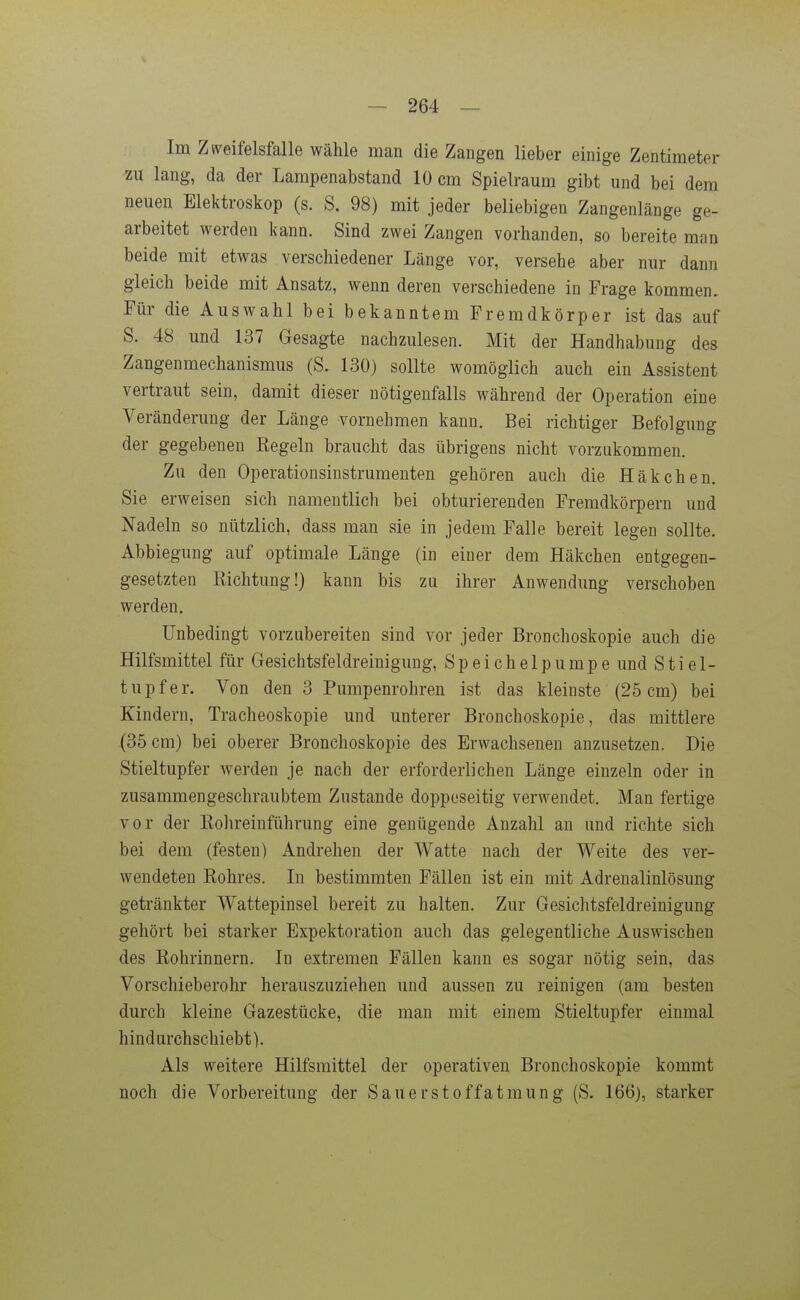 Im Ziveifelsfalle wähle man die Zangen lieber einige Zentimeter zu lang, da der Lampenabstand 10 cm Spielraum gibt und bei dem neuen Elektroskop (s. S. 98) mit jeder beliebigen Zangenlänge ge- arbeitet werden kann. Sind zwei Zangen vorhanden, so bereite man beide mit etwas verschiedener Länge vor, versehe aber nur dann gleich beide mit Ansatz, wenn deren verschiedene in Frage kommen. Für die Auswahl bei bekanntem Fremdkörper ist das auf S. 48 und 137 Gesagte nachzulesen. Mit der Handhabung des Zangenmechanismus (S. 130) sollte womöglich auch ein Assistent vertraut sein, damit dieser nötigenfalls während der Operation eine Veränderung der Länge vornehmen kann. Bei richtiger Befolgung der gegebenen Regeln braucht das übrigens nicht vorzukommen. Zu den Operationsinstrumenten gehören auch die Häkchen. Sie erweisen sich namentlich bei obturierenden Fremdkörpern und Nadeln so nützlich, dass man sie in jedem Falle bereit legen sollte. Abbiegung auf optimale Länge (in einer dem Häkchen entgegen- gesetzten Richtung!) kann bis zu ihrer Anwendung verschoben werden. Unbedingt vorzubereiten sind vor jeder Bronchoskopie auch die Hilfsmittel für Gesichtsfeldreinigung, Speichelpumpe und Stiel- tupfer. Von den 3 Pumpenrohren ist das kleinste (25 cm) bei Kindern, Tracheoskopie und unterer Bronchoskopie, das mittlere (35 cm) bei oberer Bronchoskopie des Erwachsenen anzusetzen. Die Stieltupfer werden je nach der erforderlichen Länge einzeln oder in zusammengeschraubtem Zustande doppeseitig verwendet. Man fertige vor der Kohreinführung eine genügende Anzahl an und richte sich bei dem (festen) Andrehen der Watte nach der Weite des ver- wendeten Rohres. In bestimmten Fällen ist ein mit Adrenalinlösung getränkter Wattepinsel bereit zu halten. Zur Gesichtsfeldreinigung gehört bei starker Expektoration auch das gelegentliche Auswischen des Rohrinnern. In extremen Fällen kann es sogar nötig sein, das Vorschieberohr herauszuziehen und aussen zu reinigen (am besten durch kleine Gazestücke, die man mit einem Stieltupfer einmal hindurchschiebt). Als weitere Hilfsmittel der operativen Bronchoskopie kommt noch die Vorbereitung der Sauerstoffatmung (S. 166), starker