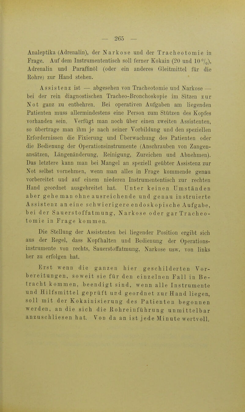 Analeptika (Adrenalin), der Narkose und der Tracheotomie in Frage. Auf dem Instrumententisch soll ferner Kokain (20 und 10°/o), Adrenalin und Paraffinöl (oder ein anderes Gleitmittel für die Rohre) zur Hand stehen, Assistenz ist — abgesehen von Tracheotomie und Narkose — bei der rein diagnostischen Tracheo-Bronchoskopie im Sitzen zur Not ganz zu entbehren. Bei operativen Aufgaben am liegenden Patienten muss allermindestens eine Person zum Stützen des Kopfes vorhanden sein. Verfügt man noch über einen zweiten Assistenten, so übertrage man ihm je nach seiner Vorbildung und den speziellen Erfordernissen die Fixierung und Überwachung des Patienten oder die Bedienung der Operationsinstrumente (Anschrauben von Zangen- ansätzen, Längenänderung, Reinigung, Zureichen und xlbnehmen). Das letztere kann man bei Mangel an speziell geübter Assistenz zur Not selbst vornehmen, wenn man alles in Frage kommende genau vorbereitet und- auf einem niederen Instrumententisch zur rechten Hand geordnet ausgebreitet hat. Unter keinen Umständen aber gehe man ohne ausreichende und genau instruierte Assistenz an eine schwierigere endoskopische Aufgabe, bei der Sauerstoffatmung, Narkose oder gar Tracheo- tomie in Frage kommen. Die Stellung der Assistenten bei liegender Position ergibt sich aus der Regel, dass Kopfhalten und Bedienung der Operations- instrumente von rechts, Sauerstoffatmung, Narkose usw. von links her zu erfolgen hat. Erst wenn die ganzen hier geschilderten Vor- bereitungen, soweit sie für den einzelnen Fall in Be- tracht kommen, beendigt sind, wenn alle Instrumente und Hilfsmittel geprüft und geordnet zur Hand liegen, soll mit der Kokainisierung des Patienten begonnen werden, an die sich die Rohreinführung unmittelbar anzuschliesen hat. Von da an ist jede Minute wertvoll.