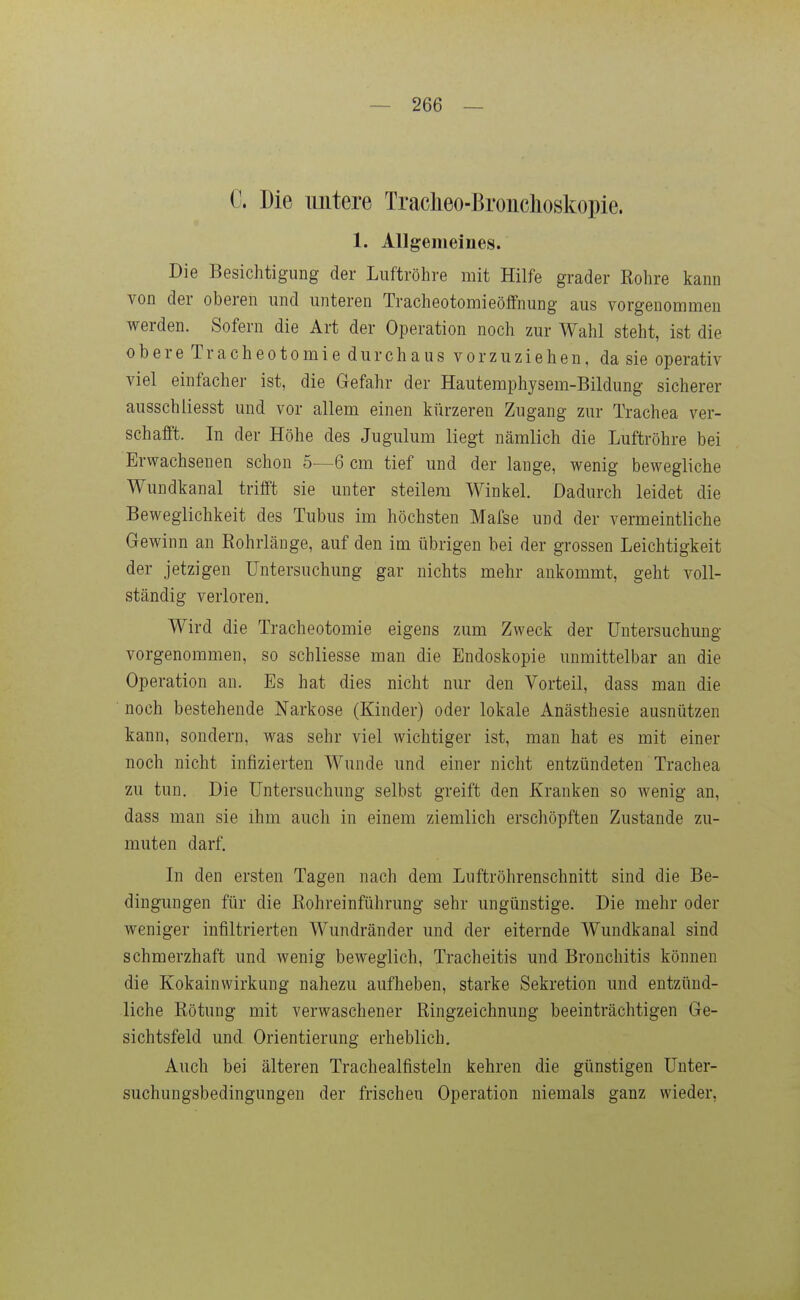 C. Die untere Tracheo-Broiichoskopie. 1. Allgemeines. Die Besichtigung der Luftröhre mit Hilfe grader Bohre kann von der oberen und unteren Tracheotomieöffnung aus vorgenommen werden. Sofern die Art der Operation noch zur Wahl steht, ist die obere Tracheotomie durchaus vorzuziehen, da sie operativ viel einfacher ist, die Gefahr der Hautemphysem-Bildung sicherer ausschliesst und vor allem einen kürzeren Zugang zur Trachea ver- schafft. In der Höhe des Jugulum liegt nämlich die Luftröhre bei Erwachsenen schon 5—6 cm tief und der lange, wenig bewegliche Wundkanal trifft sie unter steilem Winkel. Dadurch leidet die Beweglichkeit des Tubus im höchsten Mafse und der vermeintliche Gewinn an Rohrlänge, auf den im übrigen bei der grossen Leichtigkeit der jetzigen Untersuchung gar nichts mehr ankommt, geht voll- ständig verloren. Wird die Tracheotomie eigens zum Zweck der Untersuchung vorgenommen, so schliesse man die Endoskopie unmittelbar an die Operation an. Es hat dies nicht nur den Vorteil, dass man die noch bestehende Narkose (Kinder) oder lokale Anästhesie ausnützen kann, sondern, was sehr viel wichtiger ist, man hat es mit einer noch nicht infizierten Wunde und einer nicht entzündeten Trachea zu tun. Die Untersuchung selbst greift den Kranken so wenig an, dass man sie ihm auch in einem ziemlich erschöpften Zustande zu- muten darf. Li den ersten Tagen nach dem Luftröhrenschnitt sind die Be- dingungen für die ßohreinführung sehr ungünstige. Die mehr oder weniger infiltrierten Wundränder und der eiternde Wundkanal sind schmerzhaft und wenig beweglich, Tracheitis und Bronchitis können die Kokainwirkung nahezu aufheben, starke Sekretion und entzünd- liche Rötung mit verwaschener Ringzeichnung beeinträchtigen Ge- sichtsfeld und Orientierung erheblich. Auch bei älteren Trachealfisteln kehren die günstigen Unter- suchungsbedingungen der frischen Operation niemals ganz wieder,