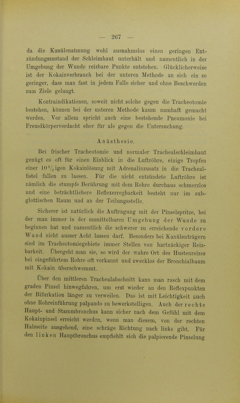 da die Kanülenatmung wohl ausnahmslos einen geringen Ent- zündungszustand der Schleimhaut unterhält und namentlich in der Umgebung der Wunde reizbare Punkte entstehen. Grlücklicherweise ist der Kokain verbrauch bei der unteren Methode an sich ein so geringer, dass man fast in jedem Falle sicher und ohne Beschwerden zum Ziele gelangt. Kontraindikationen, soweit nicht solche gegen die Tracheotomie bestehen, können bei der unteren Methode kaum namhaft gemacht werden. Vor allem spricht auch eine bestehende Pneumonie bei Fremdkörperverdacht eher für als gegen die Untersuchung. Anästhesie. Bei frischer Tracheotomie und normaler Trachealschleimhaut genügt es oft für einen Einblick in die Luftröhre, einige Tropfen einer 10 «/^ igen Kokainlösung mit Adrenalinzusatz in die Tracheal- fistel fallen zu lassen. Für die nicht entzündete Luftröhre ist nämlich die stumpfe Berührung mit dem Rohre durchaus schmerzlos und eine beträchtlichere Eeflexerregbarkeit besteht nur im sub- glottischen Raum und an der Teilungsstelle. Sicherer ist natürlich die Auftragung mit der Pinselspritze, bei der man immer in der unmittelbaren Umgebung der Wunde zu beginnen hat und namentlich die schwerer zu erreichende vordere Wand nicht ausser Acht lassen darf. Besonders bei Kanülenträgem sind im Tracheotomiegebiete immer Stellen von hartnäckiger Reiz- barkeit. Übergeht man sie, so wird der wahre Ort des Hustenreizes bei eingeführtem Rohre oft verkannt und zwecklos der Bronchialbaum mit Kokain überschwemmt. Über den mittleren Trachealabschnitt kann man rasch mit dem graden Pinsel hinwegfahren, um erst wieder an den Reflexpunkten der Bifurkation länger zu verweilen. Das ist mit Leichtigkeit auch ohne Rohreinführung palpando zu bewerkstelligen. Auch der r e c h t e Haupt- und Stammbronchus kann sicher nach dem Gefühl mit dem Kokainpinsel erreicht werden, wenn man diesem, von der rechten Halsseite ausgehend, eine schräge Richtung nach links gibt. Für den linken Hauptbronchus empfiehlt sich die palpierende Pinselung