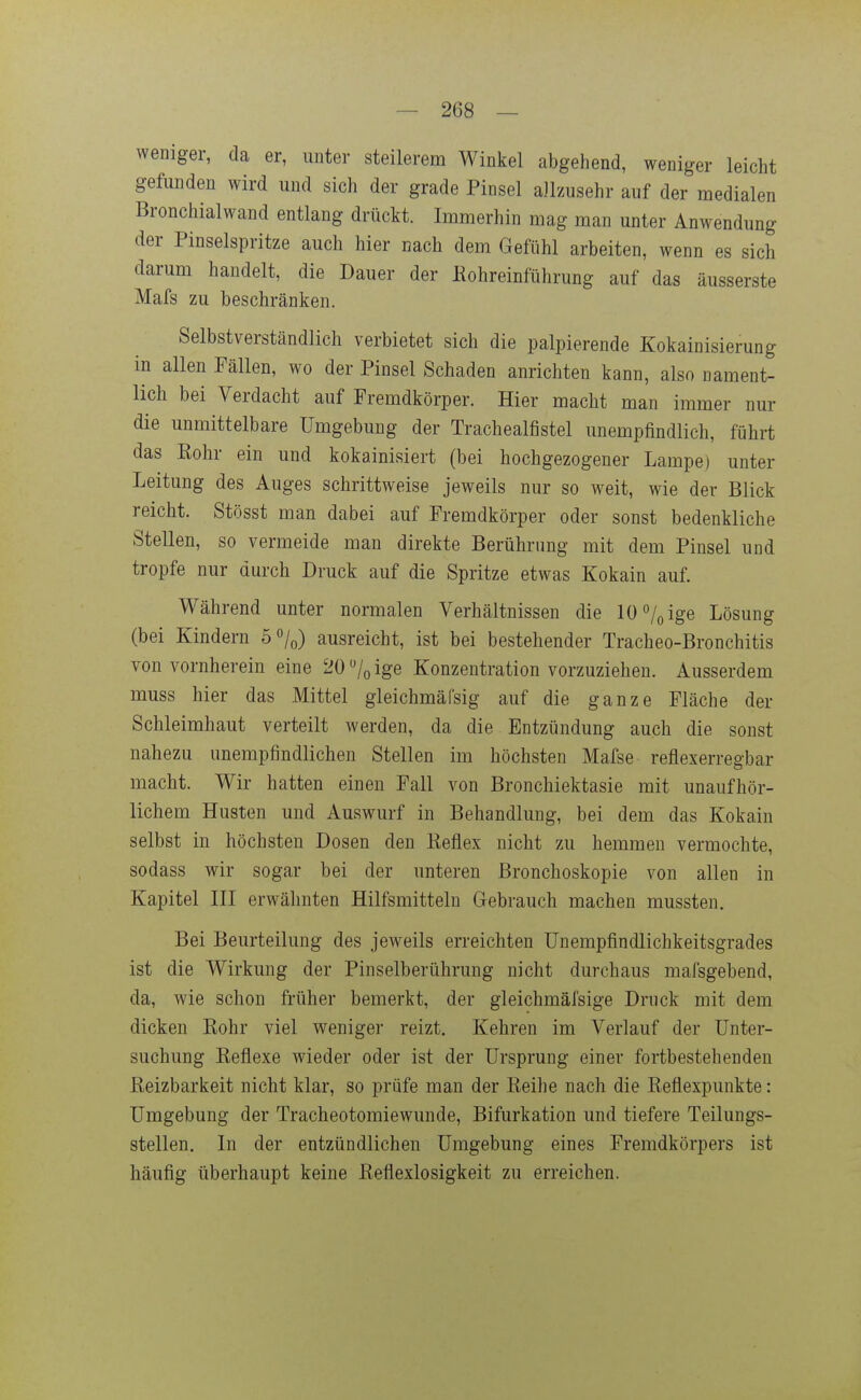 weniger, da er, unter steilerem Winkel abgehend, weniger leicht gefunden wird und sich der grade Pinsel allzusehr auf der medialen Bronchialwand entlang drückt. Immerhin mag man unter Anwendung der Pinselspritze auch hier nach dem Gefühl arbeiten, wenn es sich darum handelt, die Dauer der Eohreinführung auf das äusserste Mafs zu beschränken. Selbstverständlich verbietet sich die palpierende Kokainisierung in allen Fällen, wo der Pinsel Schaden anrichten kann, also nament- lich bei Verdacht auf Fremdkörper. Hier macht man immer nur die unmittelbare Umgebung der Trachealfistel unempfindlich, führt das Kohr ein und kokainisiert (bei hochgezogener Lampe) unter Leitung des Auges schrittweise jeweils nur so weit, wie der Blick reicht. Stösst man dabei auf Fremdkörper oder sonst bedenkliche Stellen, so vermeide man direkte Berührung mit dem Pinsel und tropfe nur durch Druck auf die Spritze etwas Kokain auf. Während unter normalen Verhältnissen die 10 /o ige Lösung (bei Kindern ö^/^) ausreicht, ist bei bestehender Tracheo-Bronchitis von vornherein eine 20 »/q ige Konzentration vorzuziehen. Ausserdem muss hier das Mittel gleichmälsig auf die ganze Fläche der Schleimhaut verteilt werden, da die Entzündung auch die sonst nahezu unempfindlichen Stellen im höchsten Mafse reflexerregbar macht. Wir hatten einen Fall von Bronchiektasie mit unaufhör- lichem Husten und Auswurf in Behandlung, bei dem das Kokain selbst in höchsten Dosen den Reflex nicht zu hemmen vermochte, sodass wir sogar bei der unteren Bronchoskopie von allen in Kapitel III erwähnten Hilfsmitteln Gebrauch machen mussten. Bei Beurteilung des jeweils erreichten ünempfindlichkeitsgrades ist die Wirkung der Pinselberührung nicht durchaus mafsgebend, da, wie schon früher bemerkt, der gleichmäfsige Druck mit dem dicken Rohr viel weniger reizt. Kehren im Verlauf der Unter- suchung Reflexe wieder oder ist der Ursprung einer fortbestehenden Reizbarkeit nicht klar, so prüfe man der Reihe nach die Reflexpunkte: Umgebung der Tracheotomiewunde, Bifurkation und tiefere Teilungs- stellen. In der entzündlichen Umgebung eines Fremdkörpers ist häufig überhaupt keine Reflexlosigkeit zu erreichen.