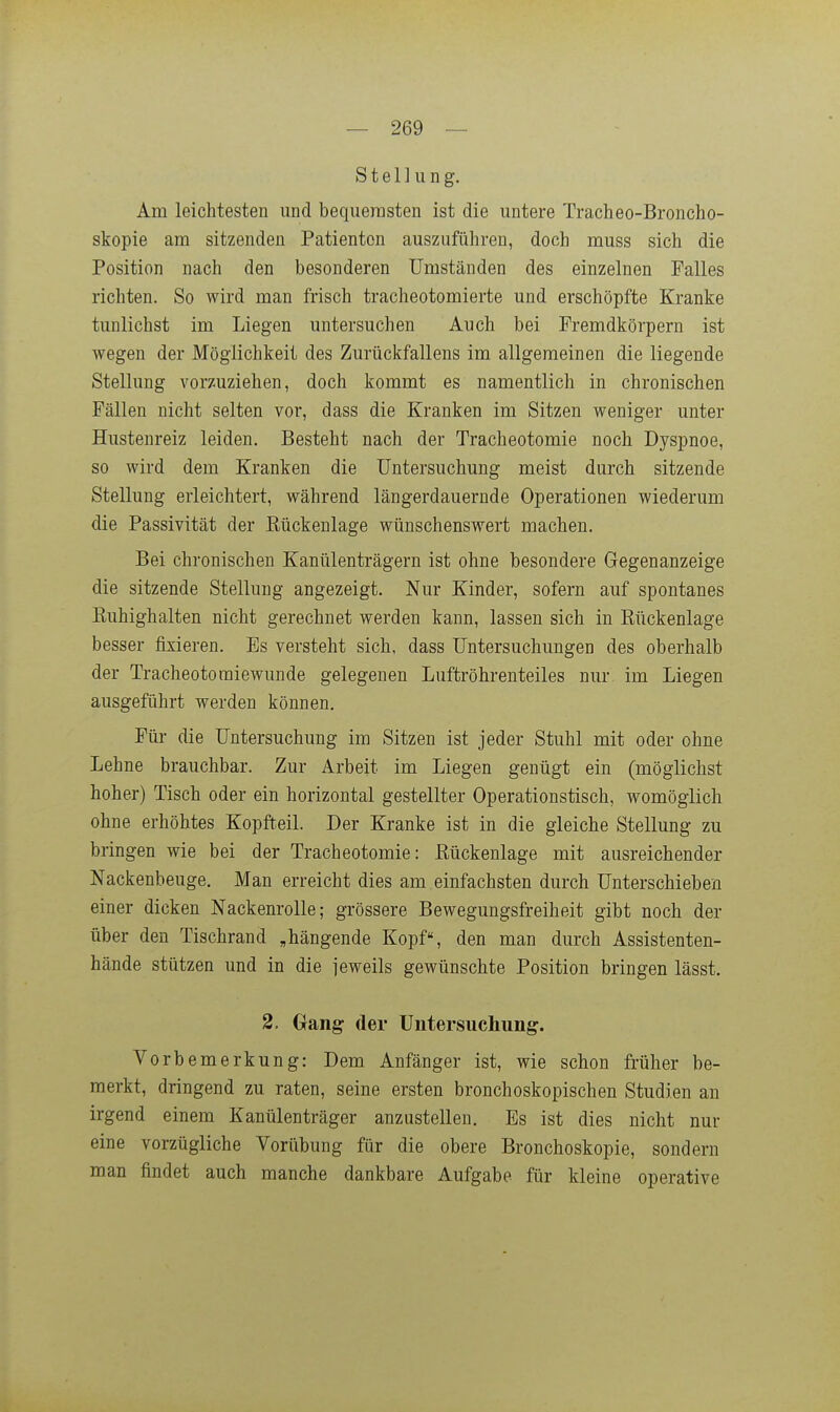 Stellung. Am leichtesten und bequemsten ist die untere Tracheo-Broncho- skopie am sitzenden Patienten auszuführen, doch muss sich die Position nach den besonderen Umständen des einzelnen Falles richten. So wird man frisch tracheotomierte und erschöpfte Kranke tunlichst im Liegen untersuchen Auch bei Fremdkörpern ist wegen der Möglichkeit des Zurückfallens im allgemeinen die liegende Stellung vorzuziehen, doch kommt es namentlich in chronischen Fällen nicht selten vor, dass die Kranken im Sitzen weniger unter Hustenreiz leiden. Besteht nach der Tracheotomie noch Dyspnoe, so wird dem Kranken die Untersuchung meist durch sitzende Stellung erleichtert, während längerdauernde Operationen wiederum die Passivität der Eückenlage wünschenswert machen. Bei chronischen Kanülenträgern ist ohne besondere Gegenanzeige die sitzende Stellung angezeigt. Nur Kinder, sofern auf spontanes Euhighalten nicht gerechnet werden kann, lassen sich in Rückenlage besser fixieren. Es versteht sich, dass Untersuchungen des oberhalb der Tracheotoraiewunde gelegenen Luftröhrenteiles nur im Liegen ausgeführt werden können. Für die Untersuchung im Sitzen ist jeder Stuhl mit oder ohne Lehne brauchbar. Zur Arbeit im Liegen genügt ein (möglichst hoher) Tisch oder ein horizontal gestellter Operationstisch, womöglich ohne erhöhtes Kopfteil. Der Kranke ist in die gleiche Stellung zu bringen wie bei der Tracheotomie: Eückenlage mit ausreichender Nackenbeuge. Man erreicht dies am einfachsten durch Unterschieben einer dicken Nackenrolle; grössere Bewegungsfreiheit gibt noch der über den Tischrand „hängende Kopf, den man durch Assistenten- hände stützen und in die jeweils gewünschte Position bringen lässt. 2. Gang der Untersuchung. Vorbemerkung: Dem Anfänger ist, wie schon früher be- merkt, dringend zu raten, seine ersten bronchoskopischen Studien an irgend einem Kanülenträger anzustellen. Es ist dies nicht nur eine vorzügliche Vorübung für die obere Bronchoskopie, sondern man findet auch manche dankbare Aufgabe für kleine operative
