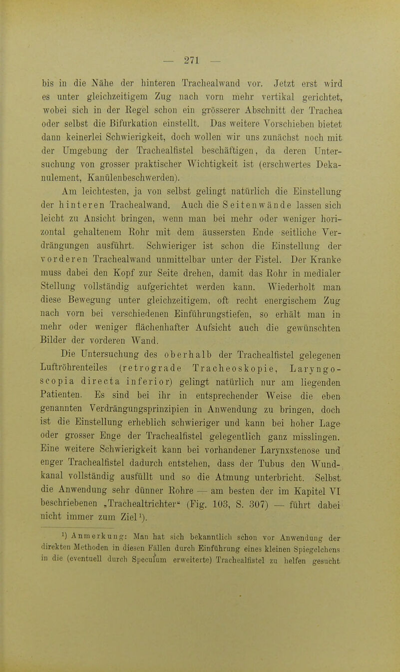 bis in die Nähe der hinteren Trachealwand vor. Jetzt erst wird es nnter gleichzeitigem Zug nach vorn mehr vertikal gerichtet, wobei sich in der Kegel schon ein grösserer Abschnitt der Trachea oder selbst die Bifurkation einstellt. Das weitere Vorschieben bietet dann keinerlei Schwierigkeit, doch wollen wir uns zunächst noch mit der Umgebung der Trachealfistel beschäftigen, da deren Unter- suchung von grosser praktischer Wichtigkeit ist (erschwertes Deka- nulement, Kanülenbeschwerden). Am leichtesten, ja von selbst gelingt natürlich die Einstellung der hinteren Trachealwand. Auch die Seiten wände lassen sich leicht zu Ansicht bringen, wenn man bei mehr oder weniger hori- zontal gehaltenem Kohr mit dem äussersten Ende seitliche Ver- drängungen ausführt. Schwieriger ist schon die Einstellung der vorderen Trachealwand unmittelbar unter der Fistel. Der Kranke muss dabei den Kopf zur Seite drehen, damit das Eohr in medialer Stellung vollständig aufgerichtet werden kann. Wiederholt man diese Bewegung unter gleichzeitigem, oft recht energischem Zug nach vorn bei verschiedenen Einführungstiefen, so erhält man in mehr oder weniger flächenhafter Aufsicht auch die gewünschten Bilder der vorderen Wand. Die Untersuchung des oberhalb der Trachealfistel gelegenen Luftröhrenteiles (retrograde Tracheoskopie, Laryngo- scopia directa inferior) gelingt natürlich nur am liegenden Patienten. Es sind bei ihr in entsprechender Weise die eben genannten Verdrängungsprinzipien in Anwendung zu bringen, doch ist die Einstellung erheblich schwieriger und kann bei hoher Lage oder grosser Enge der Trachealfistel gelegentlich ganz misslingen. Eine weitere Schwierigkeit kann bei vorhandener Larynxstenose und enger Trachealfistel dadurch entstehen, dass der Tubus den Wund- kanal vollständig ausfüllt und so die Atmung unterbricht. Selbst die Anwendung sehr dünner Kohre — am besten der im Kapitel VI beschriebenen „Trachealtrichter« (Fig. 103, S. 307) — führt dabei nicht immer zum ZieP). 1) Anmerkuiif?: Man hat .sich bekanntlich schon vor Anwendung der direkten Methoden in diesen Fällen durch Einführung eines kleinen Spiegelchens in die (eventuell durch Speculum erweiterte) Trachealfistel zu helfen gesucht