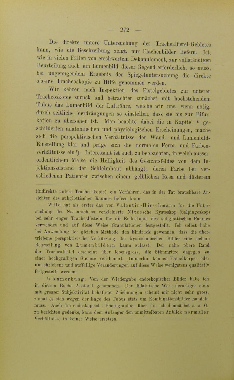 Die direkte untere üntersuclmng des Trachealfistel-Gebietes kann, wie die Beschreibung zeigt, nur Flächenbilder liefern. Ist, wie in vielen Fällen von erschwertem Dekanulement, zur vollständigen Beurteilung auch ein Lumenbild dieser Gegend erforderlich, so muss, bei ungenügendem Ergebnis der Spiegeluntersuchung die direkte obere Tracheoskopie zu Hilfe genommen werden. Wir kehren nach Inspektion des Fistelgebietes zur unteren Tracheoskopie zurück und betrachten zunächst mit hochstehendem Tubus das Lumenbild der Luftröhre, welche wir uns, wenn nötig, durch seitliche Verdrängungen so einstellen, dass sie bis zur Bifur- kation zu übersehen ist. Man beachte dabei die in Kapitel V ge- schilderten anatomischen und physiologischen Erscheinungen, mache sich die perspektivischen Verhältnisse der Wand- und Lumenbild- Einstellung klar und präge sich die normalen Form- und Farben- verhältnisse ein 1). Interessant ist auch zu beobachten, in welch ausser- ordentlichem Mafse die Helligkeit des Gesichtsfeldes von dem In- jektionszustand der Schleimhaut abhängt, deren Farbe bei ver- schiedenen Patienten zwischen einem gelblichen Eosa imd düsterem (indirekte untere Tracheoskopie), ein Verfahren, das in der Tat brauchbare An- sichten des subglottischen Baumes liefern kann. Wild hat als erster das von Valentin-Hirschmann für die Unter- suchung des Nasenrachens verkleinerte Nitzesche Xystoskop (Salpingoskop) bei sehr engen Trachealfisteln für die Endoskopie des subglottischen Eaumes verwendet und auf diese Weise Granulationen festgestellt. Ich selbst habe bei Anwendung der gleichen Methode den Eindruck gewonnen, dass die über- triebene perspektivische Verkürzung der kystoskopischen Bilder eine sichere Beurteilung von Lumen bildern kaum zulässt. Der nahe obere Rand der Trachealfistel erscheint über lebensgross, die Stimmritze dagegen zu einer hochgradigen Stenose verkleinert. Immerhin können Fremdkörper oder umschriebene und auffällige Veränderungen auf diese Weise wenigstens qualitativ festgestellt werden. 1) Anmerkung: Von der Wiedergabe endoskopischer Bilder habe ich in diesem Buche Abstand genommen. Der didaktische Wert derartiger stets mit grosser Subjektivität behafteter Zeichnungen scheint mir nicht sehr gross, zumal es sich wegen der Enge des Tubus stets um Kombinationsbilder handeln muss. Auch die endoskopische Photogra])hie, über die ich demnächst a. a. 0. zu berichten gedenke, kann dem Anfänger den unmittelbaren Anblick normaler Verhältnisse in keiner Weise ersetzen.