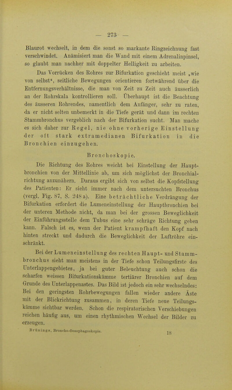 Blaurot wechselt, in dem die sonst so markante ßingzeichnung fast verschwindet. Anämisiert man die Wand mit einem Adrenalinpinsel, so glaubt man nachher mit doppelter Helligkeit zu arbeiten. Das Vorrücken des Rohres zur Bifurkation geschieht meist „wie von selbst, seitliche Bewegungen orientieren fortwährend über die Entfernungsverhältnisse, die man von Zeit zu Zeit auch äusserlich an der Eohrskala kontrollieren soll. Überhaupt ist die Beachtung des äusseren Eohrendes, namentlich dem Anfänger, sehr zu raten, ■da er nicht selten unbemerkt in die Tiefe gerät und dann im rechten Stammbronchus vergeblich nach der Bifurkation sucht. Man mache €S sich daher zur Eegel, nie ohne vorherige Einstellung der oft stark extramedianen Bifurkation in die Bronchien einzugehen. Bronchoskopie. Die Eichtung des Rohres weicht bei Einstellung der Haupt- hroDchien von der Mittellinie ab, um sich möglichst der Bronchial- richtung anzunähern. Daraus ergibt sich von selbst die Kopfstellung des Patienten: Er sieht immer nach dem untersuchten Bronchus (vergl. Fig. 87, S. 248a). Eine beträchtliche Verdrängung der Bifurkation erfordert die Lumeneinstellung der Hauptbronchien bei der unteren Methode nicht, da man bei der grossen Beweglichkeit der Einführungsstelle dem Tubus eine sehr schräge Eichtung geben kann. Falsch ist es, wenn der Patient krampfhaft den Kopf nach hinten streckt und dadurch die Beweglichkeit der Luftröhre ein- schränkt. Bei der Lumeneinstellung des rechten Haupt- und Stamm- bronchus sieht man meistens in der Tiefe schon Teilungsfirste des ünterlappengebietes, ja bei guter Beleuchtung auch schon die scharfen weissen Bifurkationskämme tertiärer Bronchien auf dem Grunde des ünterlappenastes. Das Bild ist jedoch ein sehr wechselndes: Bei den geringsten Eohrbewegungen fallen wieder andere Äste mit der Blickrichtung zusammen, in deren Tiefe neue Teilungs- kärame sichtbar werden. Schon die respiratorischen Verschiebungen reichen häufig aus, um einen rhythmischen Wechsel der Bilder zu erzeugen. Brünings, Broncho-Oosophagoskopie. ip