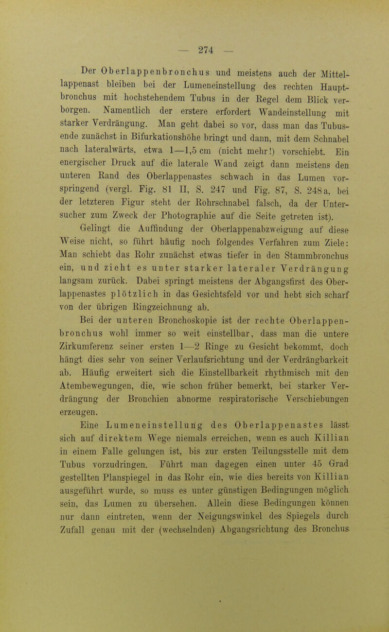 Der Oberlappenbronchus und meistens auch der Mittel- lappenast bleiben bei der Lumeneinstellung des rechten Haupt- brouchus mit hochstehendem Tubus in der Eegel dem Blick ver- borgen. Namentlich der erstere erfordert Wandeinstellung mit starker Verdrängung. Man geht dabei so vor, dass man das Tubus- ende zunächst in Bifurkationshöhe bringt und dann, mit dem Schnabel nach lateralwärts, etwa 1—1,5cm (nicht mehr!) vorschiebt. Ein energischer Druck auf die laterale Wand zeigt dann meistens den unteren Kand des Oberlappenastes schwach in das Lumen vor- springend (vergl. Fig. 81 II, S. 247 und Fig. 87, S. 248 a, bei der letzteren Figur steht der Kohrschnabel falsch, da der Unter- sucher zum Zweck der Photographie auf die Seite getreten ist). Gelingt die Auffindung der Oberlappenabzweigung auf diese Weise nicht, so führt häufig noch folgendes Verfahren zum Ziele: Man schiebt das Rohr zunächst etwas tiefer in den Stammbronchus ein, und zieht es unter starker lateraler Verdrängung langsam zurück. Dabei springt meistens der Abgangsfirst des Ober- lappenastes plötzlich in das Gesichtsfeld vor und hebt sich scharf von der übrigen Ringzeichnung ab. Bei der unteren Bronchoskopie ist der rechte Oberlappen- bronchus wohl immer so weit einstellbar, dass man die untere Zirkumferenz seiner ersten 1-—2 Ringe zu Gesicht bekommt, doch hängt dies sehr von seiner Verlaufsrichtung und der Verdrängbarkeit ab. Häufig erweitert sich die Einstellbarkeit rhythmisch mit den Atembewegungen, die, wie schon früher bemerkt, bei starker Ver- drängung der Bronchien abnorme respiratorische Verschiebungen erzeugen. Eine Lumeneinstellung des Oberlappenastes lässt sich auf direktem Wege niemals erreichen, wenn es auch Killian in einem Falle gelungen ist, bis zur ersten Teilungsstelle mit dem Tubus vorzudringen. Führt man dagegen einen unter 45 Grad gestellten Planspiegel in das Rohr ein, wie dies bereits von Killian ausgeführt wurde, so muss es unter günstigen Bedingungen möglich sein, das Lumen zu übersehen. Allein diese Bedingungen können nur dann eintreten, wenn der Neigungswinkel des Spiegels durch Zufall genau mit der (wechselnden) Abgangsrichtung des Bronchus