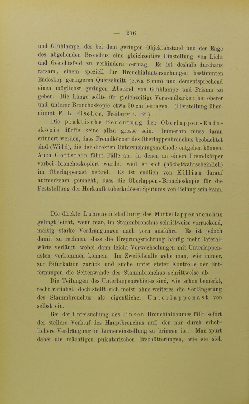 und Glühlampe, der bei dem geringen Objektabstand und der Enge des abgehenden Bronchus eine gleichzeitige Einstellung von Licht und Gesichtsfeld zu verhindern vermag. Es ist deshalb durchaus ratsam, einem speziell für Bronchialuntersuchungen bestimmten Endoskop geringeren Querschnitt (etwa 8 mm) und dementsprechend einen möglichst geringen Abstand von Glühlampe und Prisma zu geben. Die Länge sollte für gleichzeitige Verwendbarkeit bei oberer und unterer Bronchoskopie etwa 30 cm betragen. (Herstellung über- nimmt F. L. Fischer, Freiburg i. Br.) Die praktische Bedeutung der Oberlappen-Endo- skopie dürfte keine allzu grosse sein. Immerhin muss daran erinnert werden, dass Fremdkörper des Oberlappenbronchus beobachtet sind (Wild), die der direkten üntersuchungsmethode entgehen können. Auch Gottstein führt Fälle au, in denen an einem Fremdkörper vorbei-bronchoskopiert wurde, weil er sich (höchstwahrscheinlich) im Oberlappenast befand. Es ist endlich von Killian darauf aufmerksam gemacht, dass die Oberlappen - Bronchoskopie für die Feststellung der Herkunft tuberkulösen Sputums von Belang sein kann. Die direkte Lumeneiustellung des Mittellappenbronchus gelingt leicht, wenn man, im Stammbronchus schrittweise vorrückend, mäfsig starke Verdrängungen nach vorn ausführt. Es ist jedoch damit zu rechnen, dass die Ursprungsrichtung häufig mehr lateral- wärts verläuft, wobei dann leicht Verwechselungen mit ünterlappen- ästen vorkommen können. Im Zweifelsfalle gehe man, wie immer, zur Bifurkation zurück und suche unter steter Kontrolle der Ent- fernungen die Seitenwände des Stammbronchus schrittweise ab. Die Teilungen des Unterlappengebietes sind, wie schon bemerkt, recht variabel, doch stellt sich meist ohne weiteres die Verlängerung des Stammbronchus als eigentlicher Unterlappenast von selbst ein. Bei der Untersuchung des linken Bronchialbaumes fällt sofort der steilere Verlauf des Hauptbronchus auf, der nur durch erheb- lichere Verdrängung in Lumeneinstellung zu bringen ist. Man spürt dabei die mächtigen pulsatorischen Erschütterungen, wie sie sich