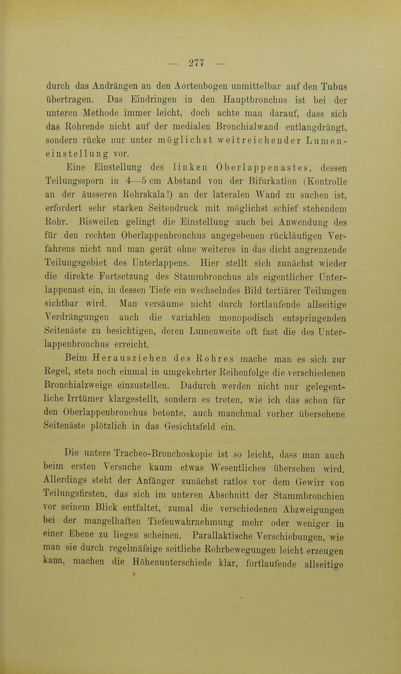 durch das Andrängen an den Aortenbogen unmittelbar auf den Tubus übertragen. Das Eindringen in den Hauptbronchus ist bei der unteren Methode immer leicht, doch achte man darauf, dass sich das Kohrende nicht auf der medialen Bronchialwand entlangdrängt, sondern rücke nur unter möglichst weitreichender Lumen- einstellung vor. Eine Einstellung des linken Oberlappenastes, dessen Teilungssporn in 4—5 cm Abstand von der Bifurkation (Kontrolle an der äusseren Eohrskala!) an der lateralen Wand zu suchen ist, erfordert sehr starken Seitendruck mit möglichst schief stehendem Kohr. Bisweilen gelingt die Einstellung auch bei Anwendung des für den rechten Oberlappenbronchus angegebenen rückläufigen Ver- fahrens nicht und man gerät ohne weiteres in das dicht angrenzende Teilungsgebiet des ünterlappens. Hier stellt sich zunächst wieder die direkte Fortsetzung des Stamrabronchus als eigentlicher (Jnter- lappenast ein, in dessen Tiefe ein wechselndes Bild tertiärer Teilungen sichtbar wird. Man versäume nicht durch fortlaufende allseitige Verdrängungen auch die variablen monopodisch entspringenden Seitenäste zu besichtigen, deren Lumenweite oft fast die des ünter- lappenbronchus erreicht. Beim Herausziehen des Rohres mache man es sich zur Regel, stets noch einmal in umgekehrter Reihenfolge die verschiedenen Bronchialzweige einzustellen. Dadurch werden nicht nur gelegent- liche Irrtümer klargestellt, sondern es treten, wie ich das schon für den Oberlappenbronchus betonte, auch manchmal vorher übersehene Seitenäste plötzlich in das Gesichtsfeld ein. Die untere Tracheo-Bronchoskopie ist so leicht, dass man auch beim ei'sten Versuche kaum etwas Wesentliches übersehen wird. Allerdings steht der Anfänger zunächst ratlos vor dem Gewirr von Teilungsfirsten, das sich im unteren Abschnitt der Stammbronchien vor seinem Blick entfaltet, 'zumal die verschiedenen Abzweigungen bei der mangelhaften Tiefen Wahrnehmung mehr oder weniger in einer Ebene zu liegen scheinen. Parallaktische Verschiebungen, wie man sie durch regelmäfsige seitliche Rohrbewegungen leicht erzeugen kann, machen die Höhenunterschiede klar, fortlaufende allseitige