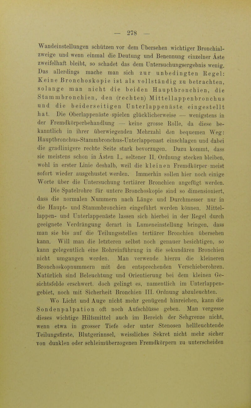 Wandeinstellungen schützen vor dem Übersehen wichtiger Bronchial- zweige und wenn einmal die Deutung und Benennung einzelner Äste zweifelhaft bleibt, so schadet das dem üntersuchungsergebnis wenig. Das allerdings mache man sich zur unbedingten Regel: Keine Bronchoskopie ist als vollständig zu betrachten, solange man nicht die beiden Hauptbronchien, die Stammbronchien, den (rechten) Mittellappenbronchus und die beiderseitigen ünterlappenäste eingestellt hat. Die Oberlappenäste spielen glücklicherweise — wenigstens in der Fremdkörperbehandlung — keine grosse Rolle, da diese be- kanntlich in ihrer überwiegenden Mehrzahl den bequemen Weg: Hauptbronchus-Stammbronchus-Unterlappenast einschlagen und dabei die gradlinigere rechte Seite stark bevorzugen. Dazu kommt, dass sie meistens schon in Ästen 1., seltener II. Ordnung stecken bleiben, wohl in erster Linie deshalb, weil die kleinen Fremdkörper meist sofort wieder ausgehustet werden. Immerhin sollen hier noch einige Worte über die Untersuchung tertiärer Bronchien angefügt werden. Die Spatelrohre für untere Bronchoskopie sind so dimensioniert, dass die normalen Nummern nach Länge und Durchmesser nur in die Haupt- und Stammbronchien eingeführt werden können. Mittel- lappen- und ünterlappenäste lassen sich hierbei in d^r Regel durch geeignete Verdrängung derart in Lumeneinstellung bringen, dass man sie bis auf die Teilungsstellen tertiärer Bronchien übersehen kann. Will man die letzteren selbst noch genauer besichtigen, so kann gelegentlich eine Rohreinführung in die sekundären Bronchien nicht umgangen werden. Man verwende hierzu die kleineren Bronchoskopnummern mit den entsprechenden Verschieberohren. Natürlich sind Beleuchtung und Orientierung bei dem kleinen Ge- sichtsfelde erschwert, doch gelingt es, namentlich im ünterlappen- gebiet, noch mit Sicherheit Bronchien III. Ordnung abzuleuchten. Wo Licht und Auge nicht mehr genügend hinreichen, kann die Sondenpalpation oft noch Aufschlüsse geben. Man vergesse dieses wichtige Hilfsmittel auch im Bereich der Sehgrenze nicht, wenn etwa in grosser Tiefe oder unter Stenosen hellleuchtende Teilungsfirste, Blutgerinnsel, weissliches Sekret nicht mehr sicher von dunklen oder schleimüberzogenen Fremdkörpern zu unterscheiden