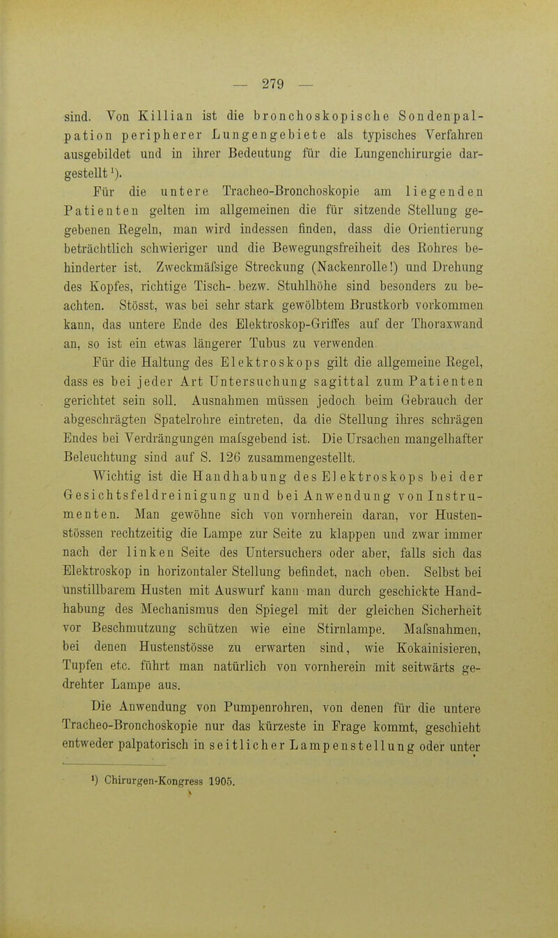 sind. Von Killian ist die bronchoskopische Sondenpal- pation peripherer Lungengebiete als typisches Verfahren ausgebildet und in ihrer Bedeutung für die Lungenchirurgie dar- gestellt Für die untere Tracheo-Bronchoskopie am liegenden Patienten gelten im allgemeinen die für sitzende Stellung ge- gebenen Kegeln, man wird indessen finden, dass die Orientierung beträchtlich schwieriger und die Bewegungsfreiheit des Rohres be- hinderter ist. Zweckmäfsige Streckung (Nackenrolle!) und Drehung des Kopfes, richtige Tisch-,bezw. Stuhlhöhe sind besonders zu be- achten. Stösst, was bei sehr stark gewölbtem Brustkorb vorkommen kann, das untere Ende des Elektroskop-Griflfes auf der Thoraxwand an, so ist ein etwas längerer Tubus zu verwenden. Für die Haltung des Elektroskops gilt die allgemeine Regel, dass es bei jeder Art Untersuchung sagittal zum Patienten gerichtet sein soll. Ausnahmen müssen jedoch beim Gebrauch der abgeschrägten Spatelrohre eintreten, da die Stellung ihres schrägen Endes bei Verdrängungen mafsgebend ist. Die Ursachen mangelhafter Beleuchtung sind auf S. 126 zusammengestellt. Wichtig ist die Handhabung des El ektroskops bei der Gesichtsfeldreinigung und bei Anwendung von Instru- menten. Man gewöhne sich von vornherein daran, vor Husten- stössen rechtzeitig die Lampe zur Seite zu klappen und zwar immer nach der linken Seite des Untersuchers oder aber, falls sich das Elektroskop in horizontaler Stellung befindet, nach oben. Selbst bei unstillbarem Husten mit Auswurf kann man durch geschickte Hand- habung des Mechanismus den Spiegel mit der gleichen Sicherheit vor Beschmutzung schützen wie eine Stirnlampe. Mafsnahmen, bei denen Hustenstösse zu erwarten sind, wie Kokainisieren, Tupfen etc. führt man natürlich von vornherein mit seitwärts ge- drehter Lampe aus. Die Anwendung von Pumpenrohren, von denen für die untere Tracheo-Bronchoskopie nur das kürzeste in Frage kommt, geschieht entweder palpatorisch in seitlicherLampen Stellung oder unter •) Chirurgen-Kongress 1905.