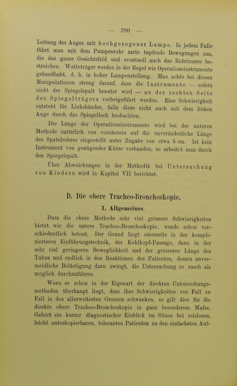 Leitung des Auges mit h o c h g e z o g e n e r L a m p e. In jedem Falle führt man mit dem Pumpenrohr zarte tupfende Bewegungen aus, die das ganze Gesichtsfeld und eventuell auch das Eohrinnere be- streichen. Watteträger werden in der Regel wie Operationsinstrumente gehandhabt, d. h. in hoher Lampenstellung. Man achte bei diesen Manipulationen streng darauf, dass die Instrumente - sofern nicht der Spiegelspalt benutzt wird — an der rechten Seite des Spiegelträgers vorbeigeführt werden. Eine Schwierigkeit entsteht für Linkshänder, falls diese nicht auch mit dem linken Auge durch das Spiegelloch beobachten. Die Länge der Operationsinstrumente wird bei der unteren Methode natürlich von vornherein auf die unveränderliche Länge des Spatelrohres eingestellt unter Zugabe von etwa 5 cm. Ist kein Instrument von genügender Kürze vorhanden, so arbeitet man durch den Spiegelspalt. Über Abweichungen in der Methodik bei Untersuchung von Kindern wird in Kapitel VII berichtet. D. Die ol)ere Tracheo-Bronchoskopie. 1. Allgemeines. Dass die obere Methode sehr viel grössere Schwierigkeiten bietet wie die untere Tracheo-Bronchoskopie, wurde schon ver- schiedentlich betont. Der Grund liegt einerseits in der kompli- zierteren Einführungstechnik, der Kehlkopf-Passage, dann in der sehr viel geringeren Beweglichkeit und der grösseren Länge des Tubus und endlich in den Keaktionen des Patienten, dessen unver- meidliche Belästigung dazu zwingt, die Untersuchung so rasch als möglich durchzuführen. Wenn es schon in der Eigenart der direkten Untersiichungs- methoden überhaupt liegt, dass ihre Schwierigkeiten von Fall zu Fall in den allerweitesten Grenzen schwanken, so gilt dies für die direkte obere Tracheo-Bronchoskopie in ganz besonderem Mafse. Gehört ein kurzer diagnostischer Einblick im Sitzen bei reizlosen, leicht autoskopierbaren, toleranten Patienten zu den einfachsten Auf-