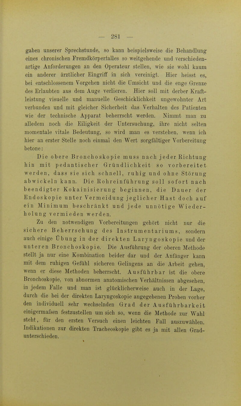 gaben unserer Sprechstunde, so kann beispielsweise die Behandlung- eines chronischen Fremdkörperfalles so weitgehende und verschieden- artige Anforderungen an den Operateur stellen, wie sie wohl kaum ein anderer ärztlicher Eingriff in sich vereinigt. Hier heisst es, bei entschlossenem Vorgehen nicht die (Jmsicht und die enge Grenze des Erlaubten aus dem Auge verlieren. Hier soll mit derber Kraft- leistung visuelle und manuelle Geschicklichkeit ungewohnter Art verbunden und mit gleicher Sicherheit das Verhalten des Patienten wie der technische Apparat beherrscht werden. Nimmt man zu alledem noch die Eiligkeit der Untersuchung, ihre nicht selten momentale vitale Bedeutung, so wird man es verstehen, wenn ich hier an erster Stelle noch einmal den Wert sorgfältiger Vorbereitung betone: Die obere Bronchoskopie muss nach jeder Kichtung- hin mit pedantischer Gründlichkeit so vorbereitet werden, dass sie sich schnell, ruhig und ohne Störung- abwickeln kann. Die Kohreinführung soll sofort nach beendigter Kokainisierung beginnen, die Dauer der Endoskopie unter Vermeidung jeglicher Hast doch auf ein Minimum beschränkt und jede unnötige Wieder- holung vermieden werden. Zu den notwendigen Vorbereitungen gehört nicht nur die sichere Beherrschung des Instrumentariums, sondern auch einige Übung in der direkten Laryngoskopie und der unteren Bronchoskopie. Die Ausführung der oberen Methode stellt ja nur eine Kombination beider dar und der Anfänger kann mit dem ruhigen Gefühl sicheren Gelingens an die Arbeit gehen, wenn er diese Methoden beherrscht. Ausführbar ist die obere Bronchoskopie, von abnormen anatomischen Verhältnissen abgesehen, in jedem Falle und man ist glücklicherweise auch in der Lage, durch die bei der direkten Laryngoskopie angegebenen Proben vorher den individuell sehr wechselnden Grad der Ausführbarkeit einigermafsen festzustellen um sich so, wenn die Methode zur Wahl steht, für den ersten Versuch einen leichten Fall auszuwählen. Indikationen zur direkten Tracheoskopie gibt es ja mit allen Grad- unterschieden.