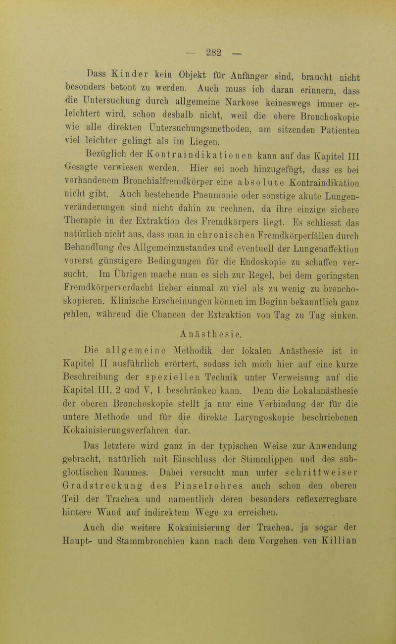 Dass Kinder kein Objekt für Anfänger sind, braucht nicht besonders betont zu werden. Auch muss ich daran erinnern, dass ■die Untersuchung durch allgemeine Narkose keineswegs immer er- leichtert wird, schon deshalb nicht, weil die obere Bronchoskopie wie alle direkten üntersuchungsmethoden, am sitzenden Patienten viel leichter gelingt als im Liegen. Bezüglich der Kontraindikationen kann auf das Kapitel III Gesagte verwiesen werden. Hier sei noch hinzugefügt, dass es bei vorhandenem Bronchialfremdkörper eine absolute Kontraindikation nicht gibt. Auch bestehende Pneumonie oder sonstige akute Lungen- veränderungen sind nicht dahin zu rechnen, da ihre einzige sichere Therapie in der Extraktion des Fremdkörpers liegt. Es schliesst das natürlich nicht aus, dass man in chronischen Fremdkörperfällen durch Behandlung des Allgemeinzustandes und eventuell der Lungenaffektion vorerst günstigere Bedingungen für die Endoskopie zu schaffen ver- sucht. Im Übrigen mache man es sich zur Kegel, bei dem geringsten Fremdkörperverdacht lieber einmal zu viel als zu wenig zu broncho- skopieren. Klinische Erscheinungen können im Beginn bekanntlich ganz fehlen, während die Chancen der Extraktion von Tag zu Tag sinken. Anästhesie. Die allgemeine Methodik der lokalen Anästhesie ist in Kapitel II ausführlich erörtert, sodass ich mich hier auf eine kurze Beschreibung der speziellen Technik unter Verweisung auf die Kapitel III, 2 und V, 1 beschränken kann. Denn die Lokalanästhesie der oberen Bronchoskopie stellt ja nur eine Verbindung der für die untere Methode und für die direkte Laryngoskopie beschriebenen Kokainisierungsverfahren dar. Das letztere wird ganz in der typischen Weise zur Anwendung gebracht, natürlich mit Einschluss der Stimmlippen und des sub- glottischen Raumes. Dabei versucht man unter schrittweiser Gradstreckung des Pinselrohres auch schon den oberen Teil der Trachea und namentlich deren besonders reflexerregbare hintere Wand auf indirektem Wege zu erreichen. Auch die weitere Kokainisierung der Trachea, ja sogar der Haupt- und Stammbronchien kann nach dem Vorgehen-von Killian