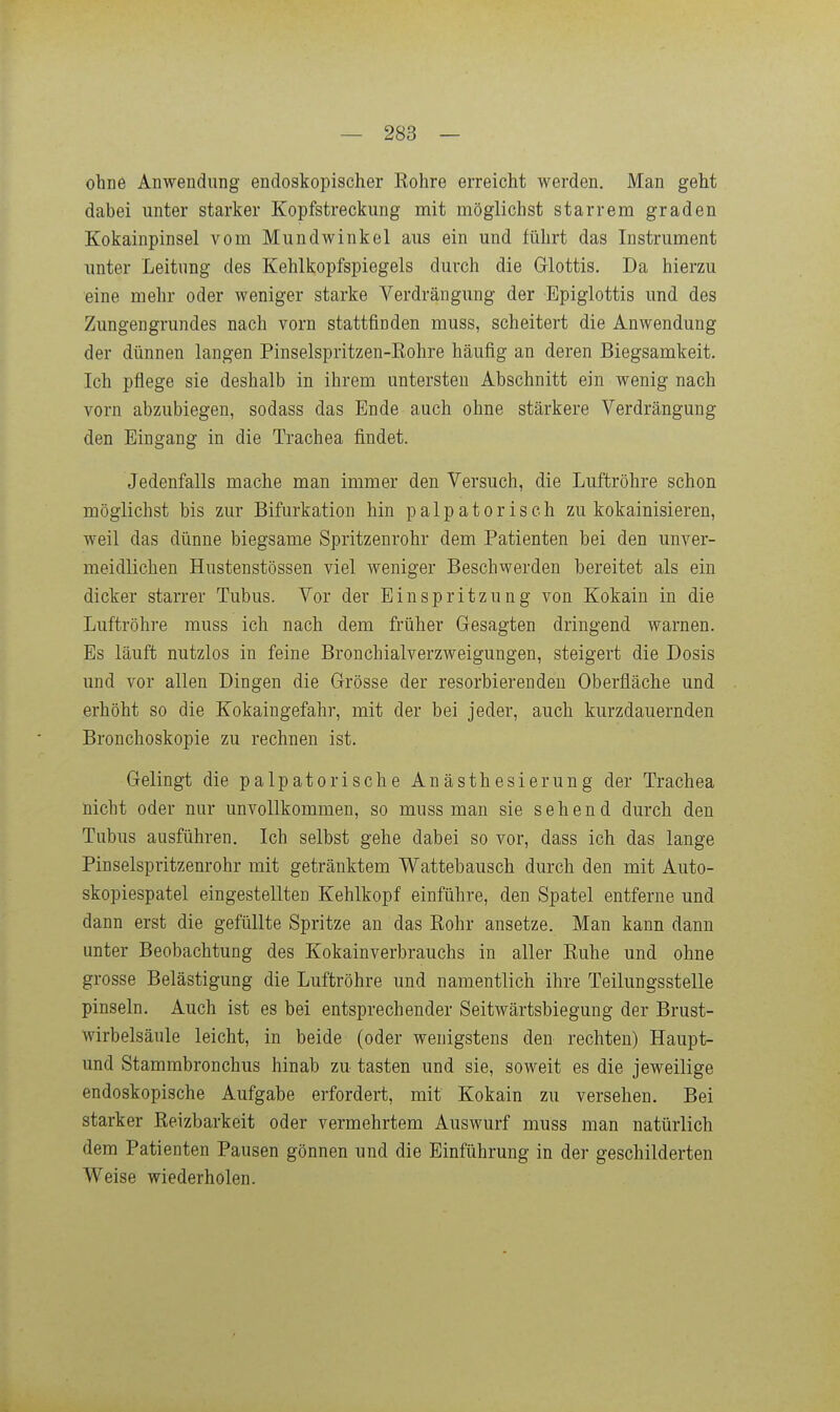 ohne Anwendung endoskopischer Rohre erreicht werden. Man geht dabei unter starker Kopfstreckung mit möglichst starrem graden Kokainpinsel vom Mundwinkel aus ein und führt das Instrument unter Leitung des Kehlkopfspiegels durch die Grlottis. Da hierzu eine mehr oder weniger starke Verdrängung der Epiglottis und des Zungengrundes nach vorn stattfinden muss, scheitert die Anwendung der dünnen langen Pinselspritzen-Eohre häufig an deren Biegsamkeit. Ich pflege sie deshalb in ihrem untersten Abschnitt ein wenig nach vorn abzubiegen, sodass das Ende auch ohne stärkere Verdrängung den Eingang in die Trachea findet. Jedenfalls mache man immer den Versuch, die Luftröhre schon möglichst bis zur Bifurkation hin palpatoriseh zu kokainisieren, weil das dünne biegsame Spritzenrohr dem Patienten bei den unver- meidlichen Hustenstössen viel weniger Beschwerden bereitet als ein dicker starrer Tubus. Vor der Einspritzung von Kokain in die Luftröhre muss ich nach dem früher Gesagten dringend warnen. Es läuft nutzlos in feine Bronchialverzweigungen, steigert die Dosis und vor allen Dingen die Grösse der resorbierenden Oberfläche und erhöht so die Kokaingefahr, mit der bei jeder, auch kurzdauernden Bronchoskopie zu rechneu ist. Gelingt die palpatorische Anästhesierung der Trachea nicht oder nur unvollkommen, so muss man sie sehend durch den Tubus ausführen. Ich selbst gehe dabei so vor, dass ich das lange Pinselspritzenrohr mit getränktem Wattebausch durch den mit Auto- skopiespatel eingestellten Kehlkopf einführe, den Spatel entferne und dann erst die gefüllte Spritze an das Eohr ansetze. Man kann dann unter Beobachtung des Kokainverbrauchs in aller Ruhe und ohne grosse Belästigung die Luftröhre und namentlich ihre Teilungsstelle pinseln. Auch ist es bei entsprechender Seitwärtsbiegung der Brust- wirbelsäule leicht, in beide (oder wenigstens den rechten) Haupt- und Stammbronchus hinab zu tasten und sie, soweit es die jeweilige endoskopische Aufgabe erfordert, mit Kokain zu versehen. Bei starker Reizbarkeit oder vermehrtem Auswurf muss man natürlich dem Patienten Pausen gönnen und die Einführung in der geschilderten Weise wiederholen.