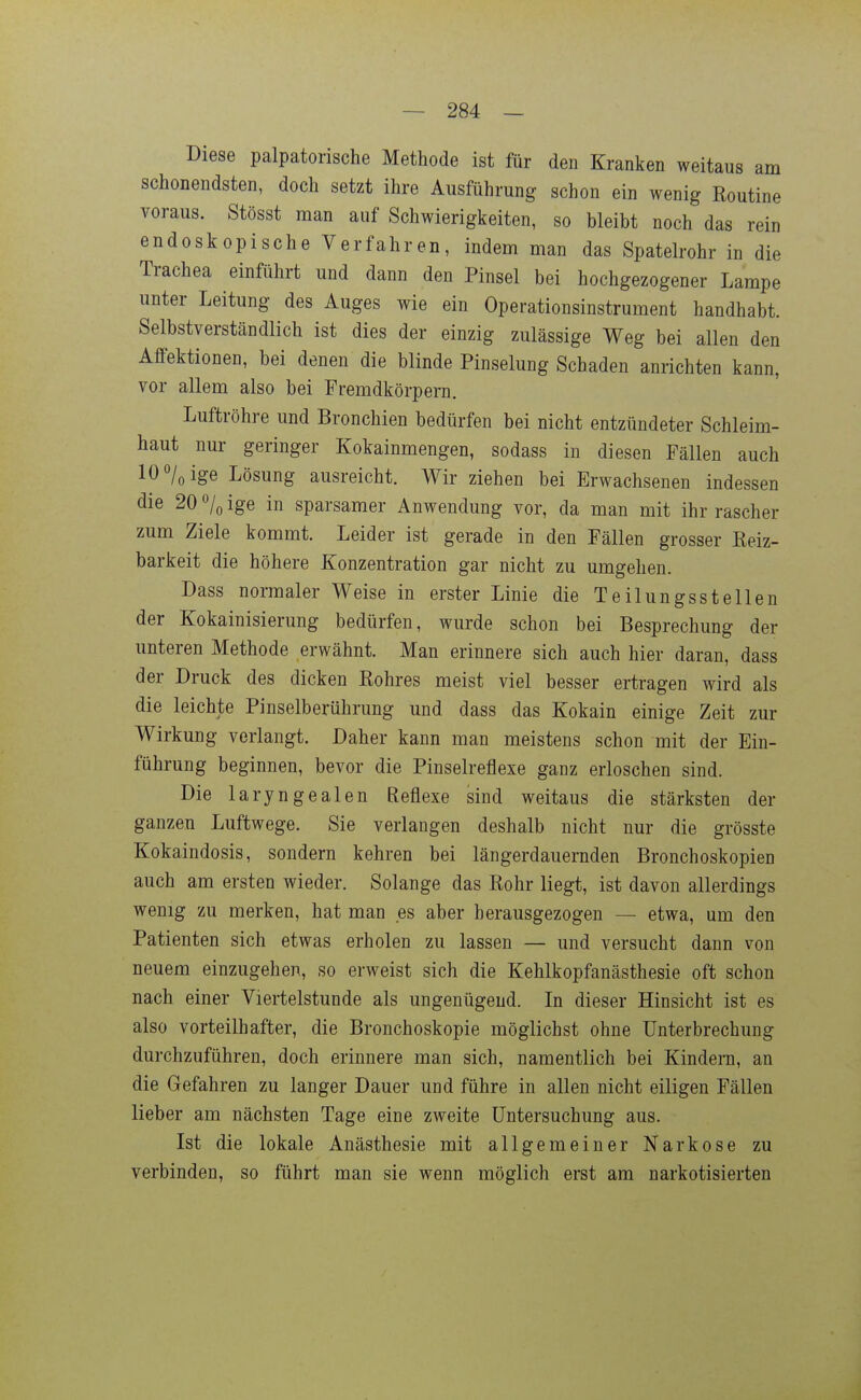 Diese palpatorische Methode ist für den Kranken weitaus am schonendsten, doch setzt ihre Ausführung schon ein wenig Routine voraus. Stösst man auf Schwierigkeiten, so bleibt noch das rein endoskopische Verfahren, indem man das Spatelrohr in die Trachea einführt und dann den Pinsel bei hochgezogener Lampe unter Leitung des Auges wie ein Operationsinstrument handhabt. Selbstverständlich ist dies der einzig zulässige Weg bei allen den Affektionen, bei denen die blinde Pinselung Schaden anrichten kann, vor allem also bei Fremdkörpern. Luftröhre und Bronchien bedürfen bei nicht entzündeter Schleim- haut nur geringer Kokainmengen, sodass in diesen Fällen auch 10 7oige Lösung ausreicht. Wir ziehen bei Erwachsenen indessen die 20 o/o ige in sparsamer Anwendung vor, da man mit ihr rascher zum Ziele kommt. Leider ist gerade in den Fällen grosser Reiz- barkeit die höhere Konzentration gar nicht zu umgehen. Dass normaler Weise in erster Linie die Teilungsstellen der Kokainisierung bedürfen, wurde schon bei Besprechung der unteren Methode erwähnt. Man erinnere sich auch hier daran, dass der Druck des dicken Eohres meist viel besser ertragen wird als die leichte Pinselberührung und dass das Kokain einige Zeit zur Wirkung verlangt. Daher kann man meistens schon mit der Ein- führung beginnen, bevor die Pinselreflexe ganz erloschen sind. Die laryngealen Reflexe sind weitaus die stärksten der ganzen Luftwege. Sie verlangen deshalb nicht nur die grösste Kokaindosis, sondern kehren bei längerdauernden Bronchoskopien auch am ersten wieder. Solange das Rohr liegt, ist davon allerdings wenig zu merken, hat man es aber herausgezogen — etwa, um den Patienten sich etwas erholen zu lassen — und versucht dann von neuem einzugehen, so erweist sich die Kehlkopfanästhesie oft schon nach einer Viertelstunde als ungenügend. In dieser Hinsicht ist es also vorteilhafter, die Bronchoskopie möglichst ohne Unterbrechung durchzuführen, doch erinnere man sich, namentlich bei Kindern, an die Gefahren zu langer Dauer und führe in allen nicht eiligen Fällen lieber am nächsten Tage eine zweite Untersuchung aus. Ist die lokale Anästhesie mit allgemeiner Narkose zu verbinden, so führt man sie wenn möglich erst am narkotisierten