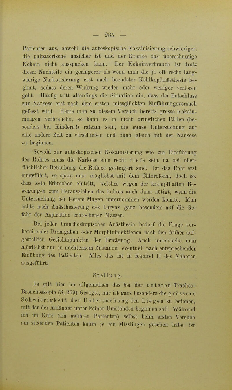 Patienten aus, obwohl die autoskopische Kokainisierung schwieriger, die palpatorische unsicher ist und der Kranke das überschüssige Kokain nicht ausspucken kann. Der Kokain verbrauch ist trotz dieser Nachteile ein geringerer als wenn man die ja oft recht lang- wierige Narkotisierung erst nach beendeter Kehlkopfanästhesie be- ginnt, sodass deren Wirkung wieder mehr oder weniger verloren geht. Häufig tritt allerdings die Situation ein, dass der Entschluss zur Narkose erst nach dem ersten missglückten Einführungsversuch gefasst wird. Hatte man zu diesem Versuch bereits grosse Kokain- mengen verbraucht, so kann es in nicht dringlichen Fällen (be- sonders bei Kindern!) ratsam sein, die ganze Untersuchung auf eine andere Zeit zu verschieben und dann gleich mit der Narkose zu beginnen. Sowohl zur autoskopischen Kokainisierung wie zur Einführung des Eohres muss die Narkose eine recht tiefe sein, da bei ober- flächlicher Betäubung die Keflexe gesteigert sind. Ist das Eohr erst eingeführt, so spare man möglichst mit dem Chloroform, doch so, dass kein Erbrechen eintritt, welches wegen der krampfhaften Be- wegungen zum Herausziehen des ßohres auch dann nötigt, wenn die Untersuchung bei leerem Magen unternommen werden konnte. Man achte nach Anästhesierung des Larynx ganz besonders auf die Ge- fahr der Aspiration erbrochener Massen. Bei jeder bronchoskopischen Anästhesie bedarf die Frage vor- bereitender Bromgaben oder Morphininjektionen nach den früher auf- gestellten Gesichtspunkten der Erwägung. Auch untersuche man möglichst nur in nüchternem Zustande, eventuell nach entsprechender Einübung des Patienten. Alles das ist in Kapitel II des Näheren ausgeführt. Stellung. Es gilt hier im allgemeinen das bei der unteren Tracheo- Bronchoskopie (S. 269) Gesagte, nur ist ganz besonders die grössere Schwierigkeit der Untersuchung im Liegen zu betonen, mit der der Anfänger unter keinen Umständen beginnen soll. Während ich im Kurs (am geübten Patienten) selbst beim ersten Versuch am sitzenden Patienten kaum je ein Misslingen gesehen habe, ist