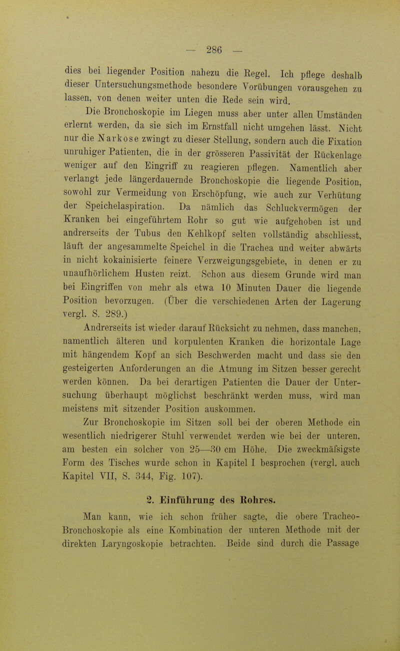 dies bei liegender Position nahezu die Eegel. Ich pflege deshalb dieser Untersuchungsmethode besondere Vorübungen vorausgehen zu lassen, von denen weiter unten die Eede sein wird. Die Bronchoskopie im Liegen muss aber unter allen Umständen erlernt werden, da sie sich im Ernstfall nicht umgehen lässt. Nicht nur die Narkose zwingt zu dieser Stellung, sondern auch die Fixation unruhiger Patienten, die in der grösseren Passivität der Rückenlage weniger auf den EingriflF zu reagieren pflegen. Namentlich aber verlangt jede längerdauernde Bronchoskopie die liegende Position, sowohl zur Vermeidung von Erschöpfung, wie auch zur Verhütung der Speichelaspiration. Da nämlich das Schluckvermögen der Kranken bei eingeführtem Eohr so gut wie aufgehoben ist und andrerseits der Tubus den Kehlkopf selten vollständig abschliesst, läuft der angesammelte Speichel in die Trachea und weiter abwärts in nicht kokainisierte feinere Verzweigungsgebiete, in denen er zu unaufhörlichem Husten reizt. Schon aus diesem Grunde wird man bei Eingriffen von mehr als etwa 10 Minuten Dauer die liegende Position bevorzugen, (über die verschiedenen Arten der Lagerung vergl. S. 289.) Andrerseits ist wieder darauf Rücksicht zu nehmen, dass manchen, namentlich älteren und korpulenten Kranken die horizontale Lage mit hängendem Kopf an sich Beschwerden macht und dass sie den gesteigerten Anforderungen an die Atmung im Sitzen besser gerecht werden können. Da bei derartigen Patienten die Dauer der Unter- suchung überhaupt möglichst beschränkt werden muss, wird man meistens mit sitzender Position auskommen. Zur Bronchoskopie im Sitzen soll bei der oberen Methode ein wesentlich niedrigerer Stuhl verwendet werden wie bei der unteren, am besten ein solcher von 25—ßü cm Höhe, Die zweckmäfsigste Eorm des Tisches wurde schon in Kapitel I besprochen (vergl. auch Kapitel VII, S. 344, Fig. 107). 2. Einführung des Rohres. Man kann, wie ich schon früher sagte, die obere Tracheo- Bronchoskopie als eine Kombination der unteren Methode mit der direkten Laryngoskopie betrachten. Beide sind durch die Passage