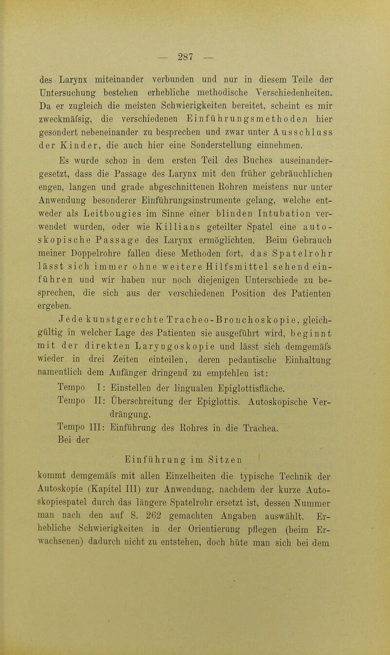 des Larynx miteinander verbunden und nur in diesem Teile der Untersuchung bestehen erhebliche methodische Verschiedenheiten. Da er zugleich die meisten Schwierigkeiten bereitet, scheint es mir zweckmäfsig, die verschiedenen Einführungsmethöden hier gesondert nebeneinander zu besprechen und zwar unter A usschluss der Kinder, die auch hier eine Sonderstellung einnehmen. Es wurde schon in dem ersten Teil des Buches auseinander- gesetzt, dass die Passage des Larynx mit den früher gebräuchlichen engen, langen und grade abgeschnittenen Sohren meistens nur unter Anwendung besonderer Einführungsinstrumente gelang, welche ent- weder als Leitbougies im Sinne einer blinden Intubation ver- wendet wurden, oder wie Killians geteilter Spatel eine auto- skopische Passage des Larjmx ermöglichten. Beim Gebrauch meiner Doppelrohre fallen diese Methoden fort, das Spatelrohr lässt sich immer ohne weitere Hilfsmittel sehendein- führen und wir haben nur noch diejenigen Unterschiede zu be- sprechen, die sich aus der verschiedenen Position des Patienten ergeben. Jede kunstgerechte Tracheo-Bronchoskopie, gleich- gültig in welcher Lage des Patienten sie ausgeführt wird, beginnt mit der direkten Laryngoskopie und lässt sich demgemäfs wieder in drei Zeiten einteilen, deren pedantische Einhaltung namentlich dem Anfänger dringend zu empfehlen ist: Tempo I: Einstellen der lingualen Epiglottisfläche. Tempo II: Überschreitung der Epiglottis. Autoskopische Ver- drängung. Tempo III: Einführung des Rohres in die Trachea. Bei der Einführung im Sitzen kommt demgemäfs mit allen Einzelheiten die typische Technik der Autoskopie (Kapitel III) zur Anwendung, nachdem der kurze Auto- skopiespatel durch das längere Spatelrohr ersetzt ist, dessen Nummer man nach den auf S. 262 gemachten Angaben auswählt. Er- hebliche Schwierigkeiten in der Orientierung pflegen (beim Er- wachsenen) dadurch nicht zu entstehen, doch hüte man sich bei dem