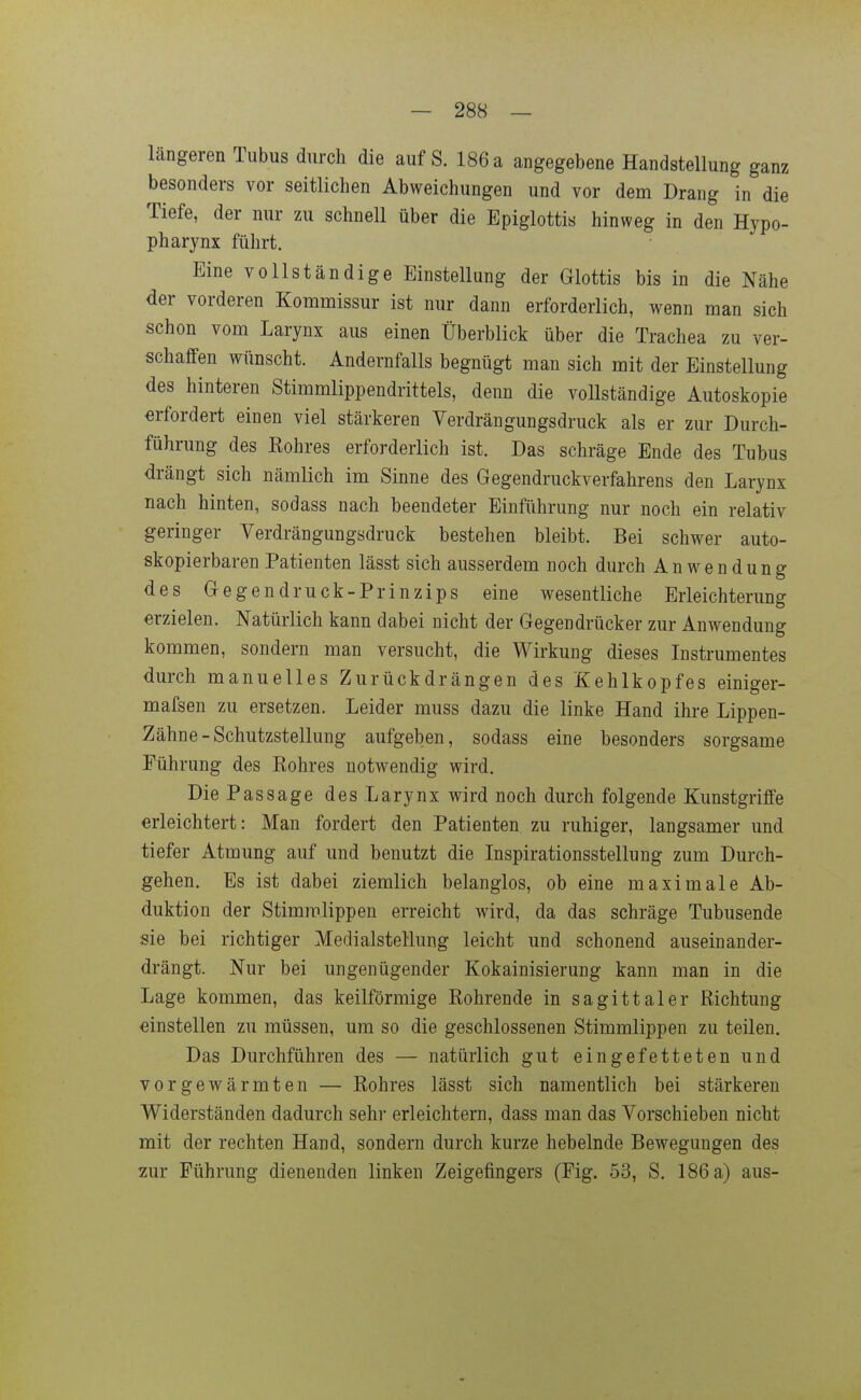 längeren Tubus durch die auf S. 186 a angegebene Handstellung ganz besonders vor seitlichen Abweichungen und vor dem Drang in die Tiefe, der nur zu schnell über die Epiglottis hinweg in den Hypo- pharynx führt. Eine vollständige Einstellung der Glottis bis in die Nähe der vorderen Kommissur ist nur dann erforderlich, wenn man sich schon vom Larynx aus einen Überblick über die Trachea zu ver- schaffen wünscht. Andernfalls begnügt man sich mit der Einstellung des hinteren Stimmlippendrittels, denn die vollständige Autoskopie erfordert einen viel stärkeren Verdrängungsdruck als er zur Durch- führung des Rohres erforderlich ist. Das schräge Ende des Tubus drängt sich nämlich im Sinne des Gegendruckverfahrens den Larynx nach hinten, sodass nach beendeter Einführung nur noch ein relativ geringer Verdrängungsdruck bestehen bleibt. Bei schwer auto- skopierbarenPatienten lässt sich ausserdem noch durch Anwendung des Gegendruck-Prinzips eine wesentliche Erleichterung erzielen. Natürlich kann dabei nicht der Gegendrücker zur Anwendung kommen, sondern man versucht, die Wirkung dieses Instrumentes durch manuelles Zurückdrängen des Kehlkopfes einiger- mafsen zu ersetzen. Leider muss dazu die linke Hand ihre Lippen- Zähne-Schutzstellung aufgeben, sodass eine besonders sorgsame Führung des Rohres notwendig wird. Die Passage des Larynx wird noch durch folgende Kunstgriffe erleichtert: Man fordert den Patienten zu ruhiger, langsamer und tiefer Atmung auf und benutzt die Inspirationsstellung zum Durch- gehen, Es ist dabei ziemlich belanglos, ob eine maximale Ab- duktion der Stimmlippen erreicht wird, da das schräge Tubusende sie bei richtiger Medialstellung leicht und schonend auseinander- drängt. Nur bei ungenügender Kokainisierung kann man in die Lage kommen, das keilförmige Rohrende in sagittaler Richtung einstellen zu müssen, um so die geschlossenen Stimmlippen zu teilen. Das Durchführen des — natürlich gut eingefetteten und vorgewärmten — Rohres lässt sich namentlich bei stärkeren Widerständen dadurch sehr erleichtern, dass man das Vorschieben nicht mit der rechten Hand, sondern durch kurze hebelnde Bewegungen des zur Führung dienenden linken Zeigefingers (Fig. 53, S. 186 a) aus-
