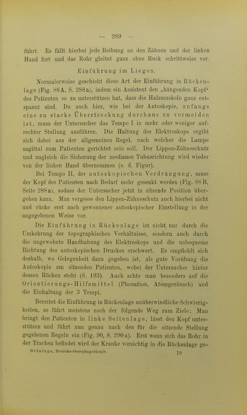 ~ 289 — fahrt. Es fällt hierbei jede Reibung an den Zähnen und der linken Hand fort und das Bohr gleitet ganz ohne Ruck schrittweise vor. Einführung im Liegen. Normalerweise geschieht diese Art der Einführung in Rücken- lage (Fig. 88A, S. 288a), indem ein Assistent den „hängenden Kopf des Patienten so zu unterstützen hat, dass die Halsmuskeln ganz ent- spannt sind. Da auch hier, wie bei der Autoskopie, anfangs eine zu starke Überstreckung durcliaus zu vermeiden ist, muss der Untersucher das Tempo I in mehr oder weniger auf- rechter Stellung ausführen. Die Haltung des Elektroskops ergibt sich dabei aus der allgemeinen Regel, nach welcher die Lampe sagittal zum Patienten gerichtet sein soll. Der Lippen-Zähneschiitz und zugleich die Sicherung der medianen Tubusrichtung wird wieder von der linken Hand übernommen (s. d. Figur). Bei Tempo II, der autoskepischen Verdrängung, muss der Kopf des Patienten nach Bedarf mehr gesenkt werden (Fig. 88 B, Seite 288 a), sodass der üntersucher jetzt in sitzende Position über- gehen kann. Man vergesse den Lippen-Zähneschutz auch hierbei nicht und rücke erst nach gewonnener autoskopischer Einstellung in der angegebenen Weise vor. Die Einführung in Rückenlage ist nicht nur durch die ümkehrung der topographischen Verhältnisse, sondern auch durch die ungewohnte Handhabung des Elektroskops und die unbequeme Richtung des autoskopischen Druckes erschwert. Es empfiehlt sich deshalb, wo Gelegenheit dazu gegeben ist, als gute Vorübung die Autoskopie am sitzenden Patienten, wobei der Untersucher hinter dessen Rücken steht (S. 193). Auch achte man besonders auf die Orientierungs-Hilfsmittel (Phonation, Atemgeräusch) und die Einhaltung der 3 Tempi, Bereitet die Einführung in Rückenlage unüberwindliche Schwierig- keiten, so führt meistens noch der folgende Weg zum Ziele: Man bringt den Patienten in linke Seitenlage, lässt den Kopf unter- stützen und führt nun genau nach den für die sitzende Stellung gegebenen Regeln ein (Fig. 90, S. 290 a). Erst wenn sich das Rohr in der Trachea befindet wird der Kranke vorsichtig in die Rückenlage ge- Brünings, Bronoho-Oesophagoskopie. -iq