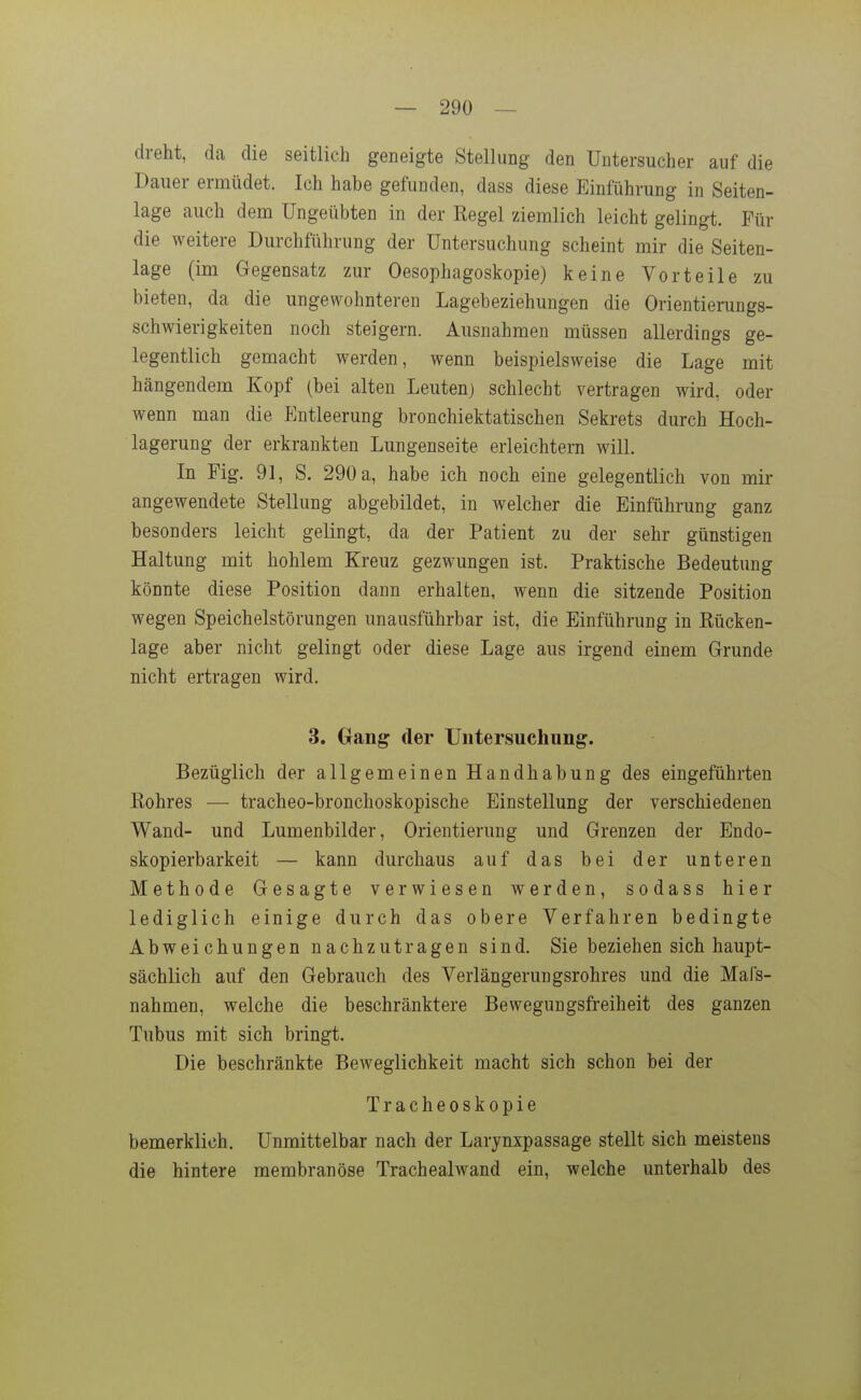 — 290 — dreht, da die seitlich geneigte Stellung den Untersucher auf die Dauer ermüdet. Ich habe gefunden, dass diese Einführung in Seiten- lage auch deni Ungeübten in der Regel ziemlich leicht gelingt. Für die weitere Durchführung der Untersuchung scheint mir die Seiten- lage (im Gegensatz zur Oesophagoskopie) keine Vorteile zu bieten, da die ungewohnteren Lagebeziehungen die Orientierungs- schwierigkeiten noch steigern. Ausnahmen müssen allerdings ge- legentlich gemacht werden, wenn beispielsweise die Lage mit hängendem Kopf (bei alten Leuten) schlecht vertragen wird, oder wenn man die Entleerung bronchiektatischen Sekrets durch Hoch- lagerung der erkrankten Lungenseite erleichtern will. In Fig. 91, S. 290 a, habe ich noch eine gelegentlich von mir angewendete Stellung abgebildet, in welcher die Einführung ganz besonders leicht gelingt, da der Patient zu der sehr günstigen Haltung mit hohlem Kreuz gezwungen ist. Praktische Bedeutung könnte diese Position dann erhalten, wenn die sitzende Position wegen Speichelstörungen unausführbar ist, die Einführung in Rücken- lage aber nicht gelingt oder diese Lage aus irgend einem Grunde nicht ertragen wird. 3. Gang der Untersuchung. Bezüglich der allgemeinen Handhabung des eingeführten Rohres — tracheo-bronchoskopische Einstellung der verschiedenen Wand- und Lumenbilder, Orientierung und Grenzen der Endo- skopierbarkeit — kann durchaus auf das bei der unteren Methode Gesagte verwiesen werden, sodass hier lediglich einige durch das obere Verfahren bedingte Abweichungen nachzutragen sind. Sie beziehen sich haupt- sächlich auf den Gebrauch des Verlängerungsrohres und die Mafs- nahmen, welche die beschränktere Bewegungsfreiheit des ganzen Tubus mit sich bringt. Die beschränkte Beweglichkeit macht sich schon bei der Tracheoskopie bemerklich. Unmittelbar nach der Larynxpassage stellt sich meistens die hintere membranöse Trachealwand ein, welche unterhalb des