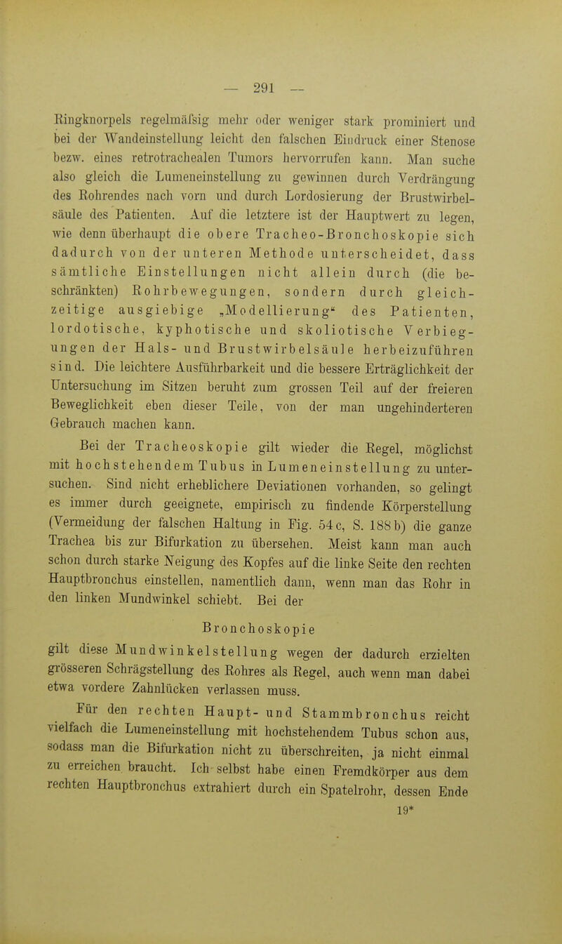 Ringknorpels regelmäfsig melir oder weniger stark prominiert und bei der Wandeinstellung leicht den falschen Eindruck einer Stenose bezw. eines retrotrachealen Tumors hervorrufen kann. Man suche also gleich die Lumeneinstellung zu gewinnen durch Verdrängung des Rohrendes nach vorn und durch Lordosierung der Brustwirbel- säiile des Patienten. Auf die letztere ist der Hauptwert zu legen, wie denn überhaupt die obere Tracheo-ßronchoskopie sich dadurch von der unteren Methode unterscheidet, dass sämtliche Einstellungen nicht allein durch (die be- schränkten) Rohrbewegungen, sondern durch gleich- zeitige ausgiebige „Modellierung des Patienten, lordotische, kyphotische und skoliotische Verbieg- ungen der Hals- und Brustwirbelsäule herbeizuführen sind. Die leichtere Ausführbarkeit und die bessere Erträglichkeit der Untersuchung im Sitzen beruht zum grossen Teil auf der freieren Beweglichkeit eben dieser Teile, von der man ungehinderteren Gebrauch machen kann. Bei der Tracheoskopie gilt wieder die Regel, möglichst mit hochstehendem Tubus in Lumeneinstellung zu unter- suchen. Sind nicht erheblichere Deviationen vorhanden, so gelingt es immer durch geeignete, empirisch zu findende Körperstellung (Vermeidung der falschen Haltung in Fig. 54 c, S. 188 b) die ganze Trachea bis zur Bifurkation zu übersehen. Meist kann man auch schon durch starke Neigung des Kopfes auf die linke Seite den rechten Hauptbronchus einstellen, namentlich dann, wenn man das Rohr in den linken Mundwinkel schiebt. Bei der Bronchoskopie gilt diese Mundwinkelstellung wegen der dadurch erzielten gi-össeren Schrägstellung des Rohres als Regel, auch wenn man dabei etwa vordere Zahnlücken verlassen muss. Für den rechten Haupt- und Stammbronchus reicht vielfach die Lumeneinstellung mit hochstehendem Tubus schon aus, sodass man die Bifurkation nicht zu überschreiten, ja nicht einmal zu erreichen braucht. Ich selbst habe einen Fremdkörper aus dem rechten Hauptbronchus extrahiert durch ein Spatelrohr, dessen Ende 19*