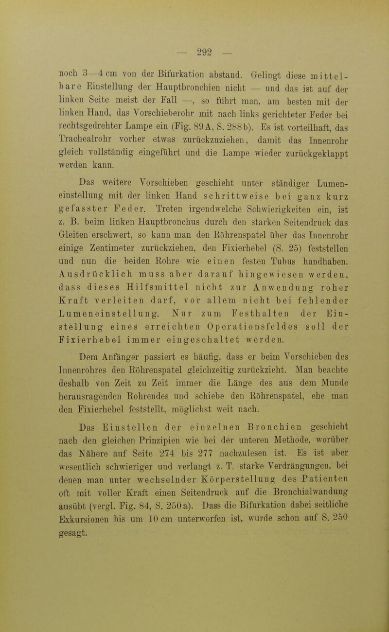noch 3—4 cm von der Bifurkation abstand. Gelingt diese mittel- bare Einstellung der Hauptbronchien nicht — nnd das ist auf der linken Seite meist der Fall —, so führt man, am besten mit der linken Hand, das Vorschieberohr mit nach links gerichteter Feder bei rechtsgedrehter Lampe ein (Fig. 89 A, S. 288 b). Es ist vorteilhaft, das Tracheairohr vorher etwas zurückzuziehen, damit das Innenrohr gleich vollständig eingeführt und die Lampe wieder zurückgeklappt werden kann. Das weitere Vorschieben geschieht unter ständiger Lumen- einstellung mit der linken Hand schrittweise bei ganz kurz gefasster Feder. Treten irgendwelche Schwierigkeiten ein, ist z. B, beim linken Hauptbronchus durch den starken Seitendruck das Gleiten erschwert, so kann man den Eöhrenspatel über das Innenrohr einige Zentimeter zurückziehen, den Fixierhebel (S. 25) feststellen und nun die beiden Rohre wie einen festen Tubus handhaben. Ausdrücklich muss aber darauf hingewiesen werden, dass dieses Hilfsmittel nicht zur Anwendung roher Kraft verleiten darf, vor allem nicht bei fehlender Lumeneinstellung. Nur zum Festhalten der Ein- stellung eines erreichten Operationsfeldes soll der Fixierhebel immer eingeschaltet werden. Dem Anfänger passiert es häufig, dass er beim Vorschieben des Innenrohres den Röhrenspatel gleichzeitig zurückzieht. Man beachte deshalb von Zeit zu Zeit immer die Länge des aus dem Munde herausragenden Rohrendes und schiebe den Röhrenspatel, ehe man den Fixierhebel feststellt, möglichst weit nach. Das Einstellen der einzelnen Bronchien geschieht nach den gleichen Prinzipien wie bei der unteren Methode, worüber das Nähere auf Seite 274 bis 277 nachzulesen ist. Es ist aber wesentlich schwieriger und verlangt z. T. starke Verdrängungen, bei denen man unter wechselnder Körperstellung des Patienten oft mit voller Kraft einen Seitendruck auf die Bronchialwaudung ausübt (vergl. Fig. 84, S. 250 a). Dass die Bifurkation dabei seitliche Exkursionen bis um 10 cm unterworfen ist, wurde schon auf S. 250 gesagt.