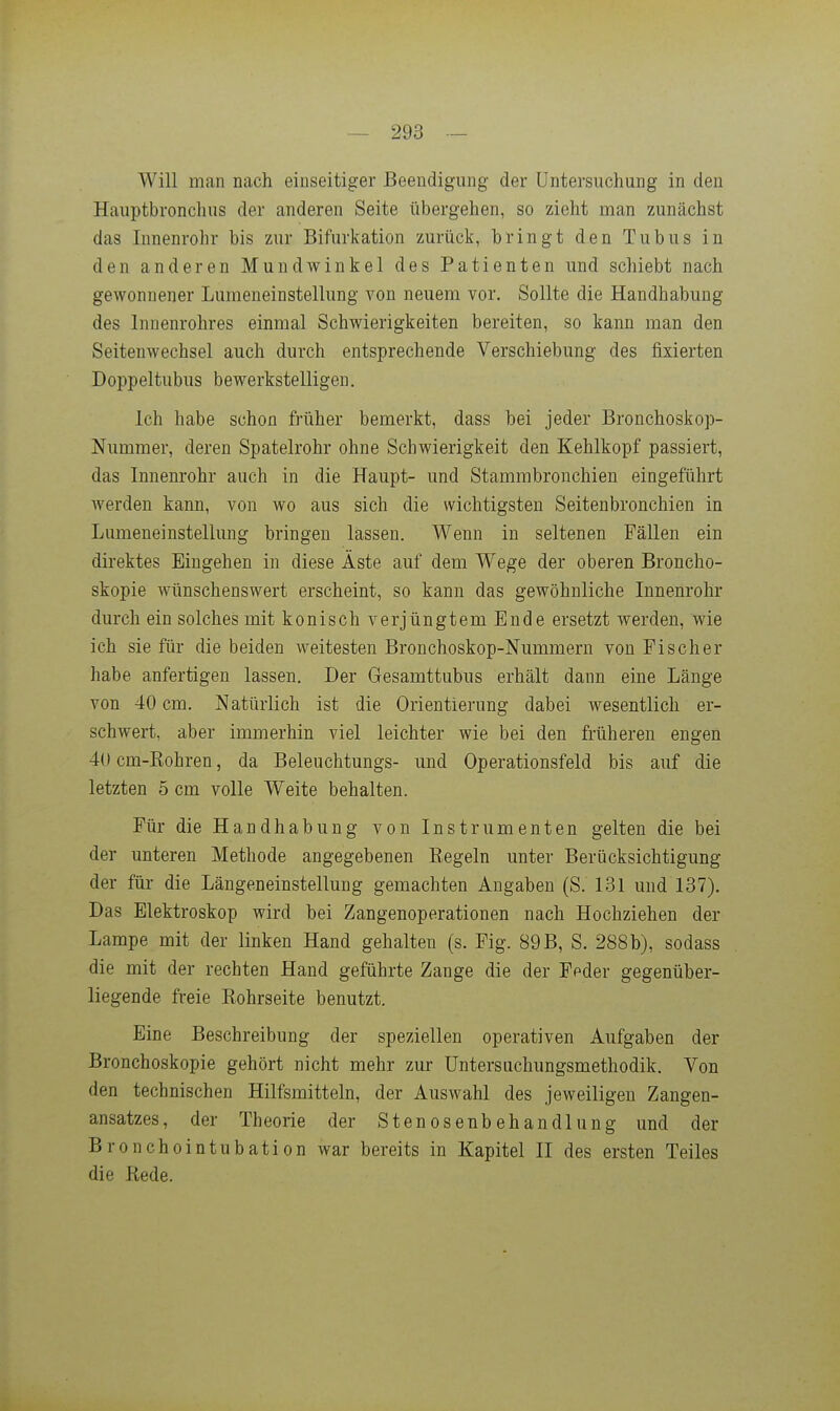 Will man nach einseitiger Beendigung der Untersuchung in den Hauptbronclms der anderen Seite übergehen, so zieht man zunächst das lunenrohr bis zur Bifurkation zurück, bringt den Tubus in den anderen Mundwinkel des Patienten und schiebt nach gewonnener Lumeneinstellung von neuem vor. Sollte die Handhabung des Innenrohres einmal Schwierigkeiten bereiten, so kann man den Seitenwechsel auch durch entsprechende Verschiebung des fixierten Doppeltubus bewerkstelligen. Ich habe schon früher bemerkt, dass bei jeder Bronchoskop- Nummer, deren Spatelrohr ohne Schwierigkeit den Kehlkopf passiert, das Innenrohr auch in die Haupt- und Stammbronchien eingeführt Averden kann, von wo aus sich die wichtigsten Seitenbronchien in Lumeneinstellung bringen lassen. Wenn in seltenen Fällen ein direktes Eingehen in diese Äste auf dem Wege der oberen Broncho- skopie wünschenswert erscheint, so kann das gewöhnliche Innenrohr durch ein solches mit konisch verjüngtem Ende ersetzt werden, wie ich sie für die beiden weitesten Bronchoskop-Nummern von Fischer habe anfertigen lassen. Der Gesamttubus erhält dann eine Länge von 40 cm. Natürlich ist die Orientierung dabei wesentlich er- schwert, aber immerhin viel leichter wie bei den früheren engen 40 cm-Eohren, da Beleuchtungs- und Operationsfeld bis auf die letzten 5 cm volle Weite behalten. Für die Handhabung von Instrumenten gelten die bei der unteren Methode angegebenen Regeln unter Berücksichtigung der für die Längeneinstellung gemachten Angaben (S. 131 und 137). Das Elektroskop wird bei Zangenoperationen nach Hochziehen der Lampe mit der linken Hand gehalten (s. Fig. 89B, S. 288b), sodass die mit der rechten Hand geführte Zange die der Feder gegenüber- liegende freie Rohrseite benutzt. Eine Beschreibung der speziellen operativen Aufgaben der Bronchoskopie gehört nicht mehr zur Untersuchungsmethodik. Von den technischen Hilfsmitteln, der Auswahl des jeweiligen Zangen- ansatzes, der Theorie der Stenosenbehandlung und der Bronchointubation war bereits in Kapitel II des ersten Teiles die Rede.