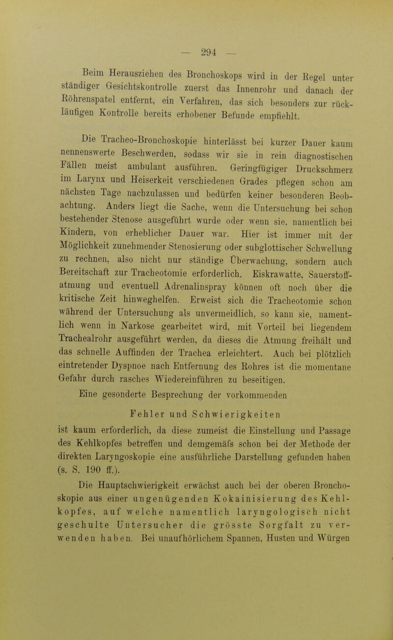Beim Herausziehen des Bronchoskops wird in der Regel unter ständiger Gesichtskontrolle zuerst das Innenrohr und danach der Röhrenspatel entfernt, ein Verfahren, das sich besonders zur rück- läufigen Kontrolle bereits erhobener Befunde empfiehlt. Die Tracheo-Bronchoskopie hinterlässt bei kurzer Dauer kaum nennenswerte Beschwerden, sodass wir sie in rein diagnostischen Fällen meist ambulant ausführen. Geringfügiger Druckschmerz im Larynx und Heiserkeit verschiedenen Grades pflegen schon am nächsten Tage nachzulassen und bedürfen keiner besonderen Beob- achtung. Anders liegt die Sache, wenn die Untersuchung bei schon bestehender Stenose ausgeführt wurde oder wenn sie, namentlich bei Kindern, von erheblicher Dauer war. Hier ist immer mit der Möglichkeit zunehmender Stenosierung oder subglottischer Schwellung zu rechnen, also nicht nur ständige Überwachung, sondern auch Bereitschaft zur Tracheotomie erforderlich. Eiskrawatte, Sauerstoff- atmung und eventuell Adrenalinspray können oft noch über die kritische Zeit hinweghelfen. Erweist sich die Tracheotomie schon während der Untersuchung als unvermeidlich, so kann sie, nament- lich wenn in Narkose gearbeitet wird, mit Vorteil bei liegendem Tracheairohr ausgeführt werden, da dieses die Atmung freihält und das schnelle Auffinden der Trachea erleichtert. Auch bei plötzlich eintretender Dyspnoe nach Entfernung des Rohres ist die momentane Gefahr durch rasches Wiedereinführen zu beseitigen. Eine gesonderte Besprechung der vorkommenden Fehler und Schwierigkeiten ist kaum erforderlich, da diese zumeist die Einstellung und Passage des Kehlkopfes betreffen und demgemäfs schon bei der Methode der direkten Laryngoskopie eine ausführliche Darstellung gefunden haben (s. S. 190 ff.). Die Hauptschwierigkeit erwächst auch bei der oberen Broncho- skopie aus einer ungenügenden Kokainisierung des Kehl- kopfes, auf welche namentlich laryngologisch nicht geschulte Untersucher die grösste Sorgfalt zu ver- wenden haben. Bei unaufhörlichem Spannen, Husten und Würgen