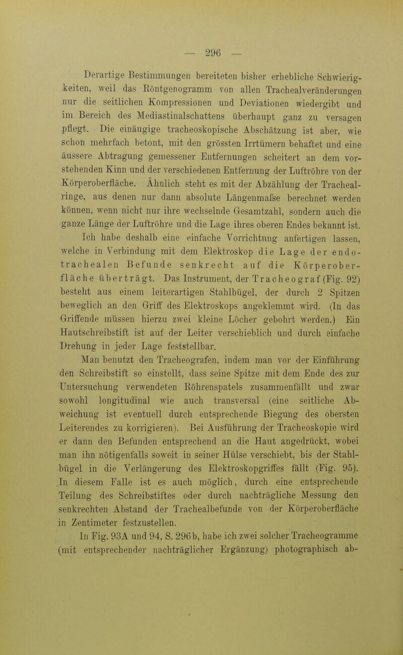 Derartige Bestimmungen bereiteten bisher erhebliche Schwierig- keiten, weil das Eöntgenogramm von allen Trachealveränderungen nur die seitlichen Kompressionen und Deviationen wiedergibt und im Bereich des Mediastinalschattens überhaupt ganz zu versagen pflegt. Die einäugige tracheoskopische Abschätzung ist aber, wie schon mehrfach betont, mit den grössten Irrtümern behaftet und eine äussere Abtragung gemessener Entfernungen scheitert an dem vor- stehenden Kinn und der verschiedenen Entfernung der Luftröhre von der Körperoberfläche. Ähnlich steht es mit der Abzahlung der Tracheai- ringe, aus denen nur dann absolute Längenmafse berechnet werden können, wenn nicht nur ihre wechselnde Gesamtzahl, sondern auch die ganze Länge der Luftröhre und die Lage ihres oberen Endes bekannt ist. Ich habe deshalb eine einfache Vorrichtung anfertigen lassen, Avelche in Verbindung mit dem Elektroskop die Lage der endo- trachealen Befunde senkrecht auf die Körperober- fläche überträgt. Das Instrument, der T r a c h e o g r a f (Fig. 92) besteht aus einem leiterartigen Stahlbügel, der durch 2 Spitzen beweglich an den Griff des Elektroskops angeklemmt wird. (In das Griffende müssen hierzu zwei kleine Löcher gebohrt werden.) Ein Hautschreibstift ist auf der Leiter verschieblich und durch einfache Drehung in jeder Lage feststellbar. Man benutzt den Tracheografen, indem man vor der Einführung den Schreibstift so einstellt, dass seine Spitze mit dem Ende des zur Untersuchung verwendeten Eöhrenspatels zusammenfällt und zwar sowohl longitudinal wie auch transversal (eine seitliche Ab- weichung ist eventuell durch entsprechende Biegung des obersten Leiterendes zu korrigieren). Bei Ausführung der Tracheoskopie wird er dann den Befunden entsprechend an die Haut angedrückt, wobei man ihn nötigenfalls soweit in seiner Hülse verschiebt, bis der Stahl- bügel in die Verlängerung des Elektroskopgriffes fällt (Fig. 95). ,In diesem Falle ist es auch möglich, durch eine entsprechende Teilung des Schreibstiftes oder durch nachträgliche Messung den senkrechten Abstand der Trachealbefunde von der Körperoberfläche in Zentimeter festzustellen. In Fig. 93A und 94, S. 296 b, habe ich zwei solcher Tracheogramme (mit entsprechender nachträglicher Ergänzung) photographisch ab-