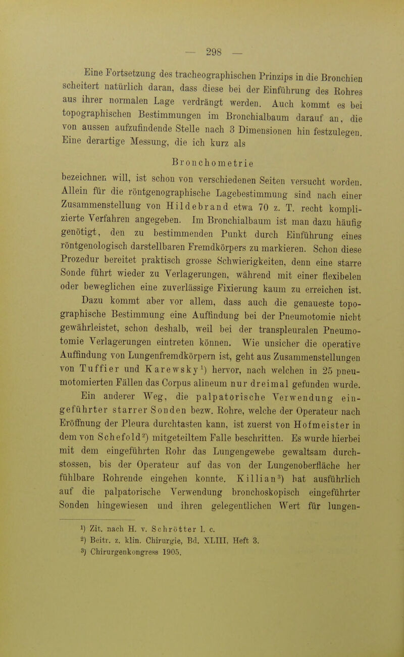 scheitert natürlich daran, dass diese bei der Einführung des Rohres aus ihrer normalen Lage verdrängt werden. Auch kommt es bei topographischen Bestimmungen im Bronchialbaum darauf an, die von aussen aufzufindende Stelle nach 3 Dimensionen hin festzulegen. Eine derartige Messung, die ich kurz als Bronchometrie bezeichnen will, ist schon von verschiedenen Seiten versucht worden. Allein für die röntgenographische Lagebestimmung sind nach einer Zusammenstellung von Hildebrand etwa 70 z. T. recht kompli- zierte Verfahren angegeben. Im Bronchialbaum ist man dazu häufig genötigt, den zu bestimmenden Punkt durch Einführung eines röntgenologisch darstellbaren Fremdkörpers zu markieren. Schon diese Prozedur bereitet praktisch grosse Schwierigkeiten, denn eine starre Sonde führt wieder zu Verlagerungen, während mit einer flexibeleu oder beweglichen eine zuverlässige Fixierung kaum zu erreichen ist. Dazu kommt aber vor allem, dass auch die genaueste topo- graphische Bestimmung eine Auffindung bei der Pneumotomie nicht gewährleistet, schon deshalb, weil bei der transpleuralen Pneumo- tomie Verlagerungen eintreten können. Wie unsicher die operative Auffindung von Lungenfremdkörpern ist, geht aus Zusammenstellungen von Tuffier und Karewsky^) hervor, nach welchen in 25 pneu- motomierten Fällen das Corpus alineum nur dreimal gefunden wurde. Ein anderer Weg, die palpatorische Verwendung ein- geführter starrer Sonden bezw. Rohre, welche der Operateur nach Eröffnung der Pleura durchtasten kann, ist zuerst von Hofmeister in dem von Schefold^) mitgeteiltem Falle beschritten. Es wurde hierbei mit dem eingeführten Rohr das Lungengewebe gewaltsam durch- stossen, bis der Operateur auf das von der Lungenoberfläche her fühlbare Rohrende eingehen konnte. Killian^) hat ausführlich auf die palpatorische Verwendung bronchoskopisch eingeführter Sonden hingewiesen und ihren gelegentlichen Wert für lungen- 1) Zit. nach H. v. Schrötter 1. c. 2) Beitr. z. lilin. Chirurgie, Bd. XLIII, Heft 3. 3J Chirurgenkongress 1905.