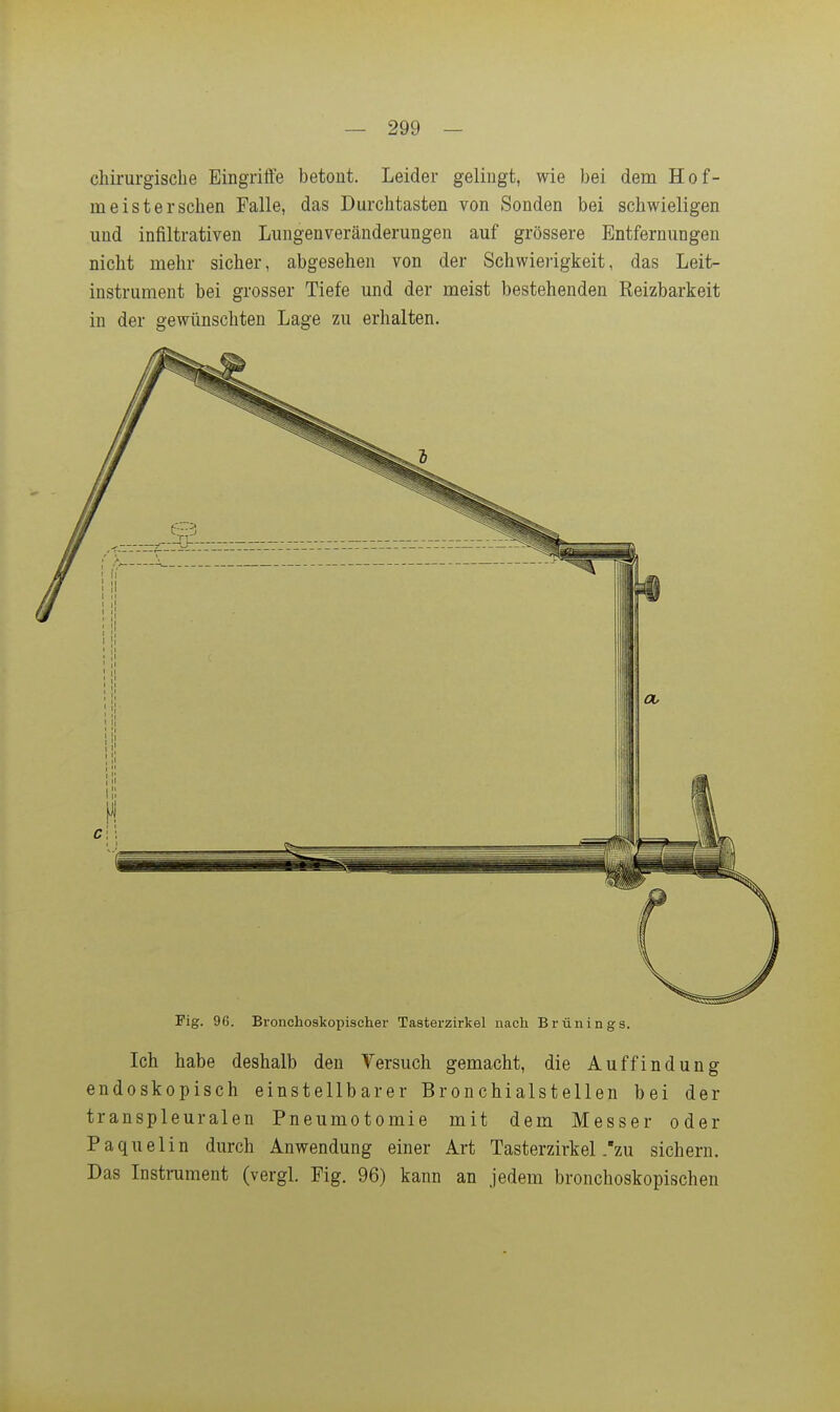 chirurgische Eingriffe betont. Leider gelingt, wie bei dem Hof- meisterschen Falle, das Durchtasten von Sonden bei schwieligen und infiltrativen Lungenveränderungen auf grössere Entfernungen nicht mehr sicher, abgesehen von der Schwierigkeit, das Leit- instrument bei grosser Tiefe und der meist bestehenden Reizbarkeit in der gewünschten Lage zu erhalten. Fig. 96. Bronchoskopischer Tasterzirkel nach Brünings. Ich habe deshalb den Versuch gemacht, die Auffindung endoskopisch einstellbarer Bronchialstellen bei der transpleuralen Pneumotomie mit dem Messer oder Paquelin durch Anwendung einer Art Tasterzirkel .zu sichern. Das Instrument (vergl. Fig. 96) kann an jedem bronchoskopischen
