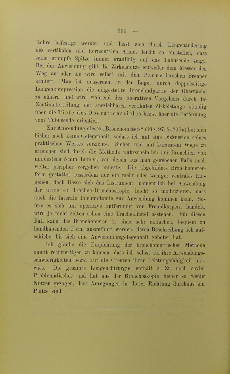 Rohre befestigt werden und lässt sich durch Längenänderung des vertikalen und horizontalen Armes leicht so einstellen, dass seine stumpfe Spitze immer gradlinig auf das Tubusende ' zeigt. Bei der Anwendung gibt die Zirkelspitze entweder dem Messer den Weg an oder sie wird selbst mit dem Paquelinschen Brenner armiert. Man ist ausserdem in der Lage, durch doppelseitige Lungenkompression die eingestellte Bronchialpartie der Oberfläche zu nähern und wird während des operativen Vorgehens durch die Zentimeterteilung der ausziehbaren vertikalen Zirkelstange ständig über die Tiefe des Operationszieles bezw. über die Entfernung vom Tubusende orientiert. Zur Anwendung dieses „Bronchometers (Fig. 97, S. 296 a) bot sich bisher noch keine Gelegenheit, sodass ich auf eine Diskussion seines praktischen Wertes verzichte. Sicher und auf kürzestem Wege zu erreichen sind durch die Methode wahrscheinlich nur Bronchien von mindestens 5 mm Lumen, von denen aus man gegebeneu Falls noch weiter peripher vorgehen müsste. Die abgebildete Bronchometer- form gestattet ausserdem nur ein mehr oder weniger ventrales Ein- gehen, doch Hesse sich das Listrument, namentlich bei Anwendung der unteren Tracheo-Bronchoskopie, leicht so modifizieren, dass auch die laterale Pneumotomie zur Anwendung kommen kann. So- fern es sich um operative Entfernung von Fremdkörpern handelt, wird ja nicht selten schon eine Trachealfistel bestehen. Für diesen Fall kann das Bronchometer in einer sehr einfachen, bequem zu handhabenden Form ausgeführt werden, deren Beschreibung ich auf- schiebe, bis sich eine Anwendungsgelegenheit geboten hat. Ich glaube die Empfehlung der bronchometrischen Methode damit rechtfertigen zu können, dass ich selbst auf ihre Anwendungs- schwierigkeiten bezw. auf die Grenzen ihrer Leistungsfähigkeit hin- wies. Die gesamte Lungenchirurgie enthält z. Zt. noch soviel Problematisches und hat aus der Bronchoskopie bisher so wenig Nutzen gezogen, dass Anregungen in dieser Richtung durchaus am Platze sind.