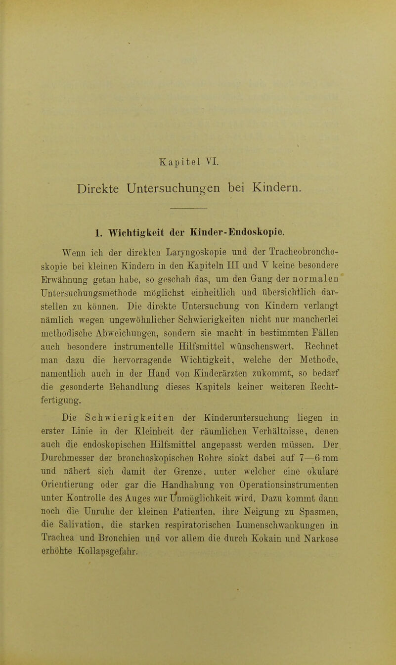 Direkte Untersuchungen bei Kindern. 1. Wichtigkeit der Kinder-Endoskopie. Wenn ich der direkten Laryngoskopie und der Tracheobroncho- skopie bei kleinen Kindern in den Kapiteln III und Y keine besondere Erwähnung getan habe, so geschah das, um den Gang der normalen Untersuchungsmethode möglichst einheitlich und übersichtlich dar- stellen zu können. Die direkte Untersuchung von Kindern verlangt nämlich wegen ungewöhnlicher Schwierigkeiten nicht nur mancherlei methodische Abweichungen, sondern sie macht in bestimmten Fällen auch besondere instrumenteile Hilfsmittel wünschenswert, Kechnet man dazu die hervorragende Wichtigkeit, welche der Methode, namentlich auch in der Hand von Kinderärzten zukommt, so bedarf die gesonderte Behandlung dieses Kapitels keiner weiteren Recht- fertigung. Die Schwierigkeiten der Kinderuntersuchung liegen in erster Linie in der Kleinheit der räumlichen Verhältnisse, denen- auch die endoskopischen Hilfsmittel angepasst werden müssen. Der Durchmesser der bronchoskopischen ßohre sinkt dabei auf 7—6 mm und nähert sich damit der Grenze, unter welcher eine okulare Orientierung oder gar die Handhabung von Operationsinstrumenten unter Kontrolle des Auges zur l/nmöglichkeit wird. Dazu kommt dann noch die Unruhe der kleinen Patienten, ihre Neigung zu Spasmen, die Salivation, die starken respiratorischen Lumenschwankungen in. Trachea und Bronchien und vor allem die durch Kokain und Narkose erhöhte Kollapsgefahr.