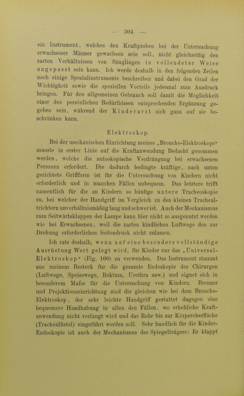 ein Instrument, welches den Kraftproben bei der Untersuchung erwachsener Männer gewachsen sein soll, nicht gleichzeitig den zarten Verhältnissen von Säuglingen in vollendeter Weise angepasst sein kann. Ich werde deshalb in den folgenden Zeilen noch einige Spezialinstrumente beschreiben und dabei den Grad der Wichtigkeit sowie die speziellen Vorteile jedesmal zum Ausdruck bringen. Für den allgemeinen Gebrauch soll damit die Möglichkeit einer den persönlichen Bedürfnissen entsprechenden Ergänzung ge- geben sein, während der Kinderarzt sich ganz auf sie be- schränken kann. Elektroskop. Bei der mechanischen Einrichtung meines „Broncho-Elektroskops musste in erster Linie auf die Kraftanwendung Bedacht genommen werden, welche die autoskopische Verdrängung bei erwachsenen Personen erfordert. Die dadurch bedingte kräftige, nach unten gerichtete Griffform ist für die Untersuchung von Kindern nicht erforderlich und in manchen Fällen unbequem. Das letztere trifft namentlich für die an Kindern so häufige untere Tracheoskopie zu, bei welcher der Handgriff im Vergleich zu den kleinen Tracheal- trichtern unverhältnismäfsig lang und schwer ist. Auch der Mechanismus zum Seitwärtsklappen der Lampe kann hier nicht so ausgenutzt werden wie bei Erwachsenen, weil die zarten kindlichen Luftwege den zur Drehung erforderlichen Seitendruck nicht zulassen. Ich rate deshalb, wenn aafeinebesondersvollständige Ausrüstung Wert gelegt wird, für Kinder nur das „Universal- Elektroskop (Fig. 100) zu verwenden. Das Instrument stammt aus meinem Besteck für die gesamte Endoskopie des Chirurgen (Luftwege, Speisewege, Kektum, Urethra usw.) und eignet sich in besonderem Mafse für die Untersuchung von Kindern. Brenner und Projektionseinrichtung sind die gleichen wie bei dem Broncho- Elektroskop, der sehr leichte Handgriff gestattet dagegen eine bequemere Handhabung in allen den Fällen, wo erhebliche Kraft- anwendung nicht verlangt wird und das Rohr bis zur Körperoberfläche (Trachealfistel) eingeführt werden soll. Sehr handlich für die Kinder- Endoskopie ist auch der Mechanismus des Spiegelträgers: Er klappt