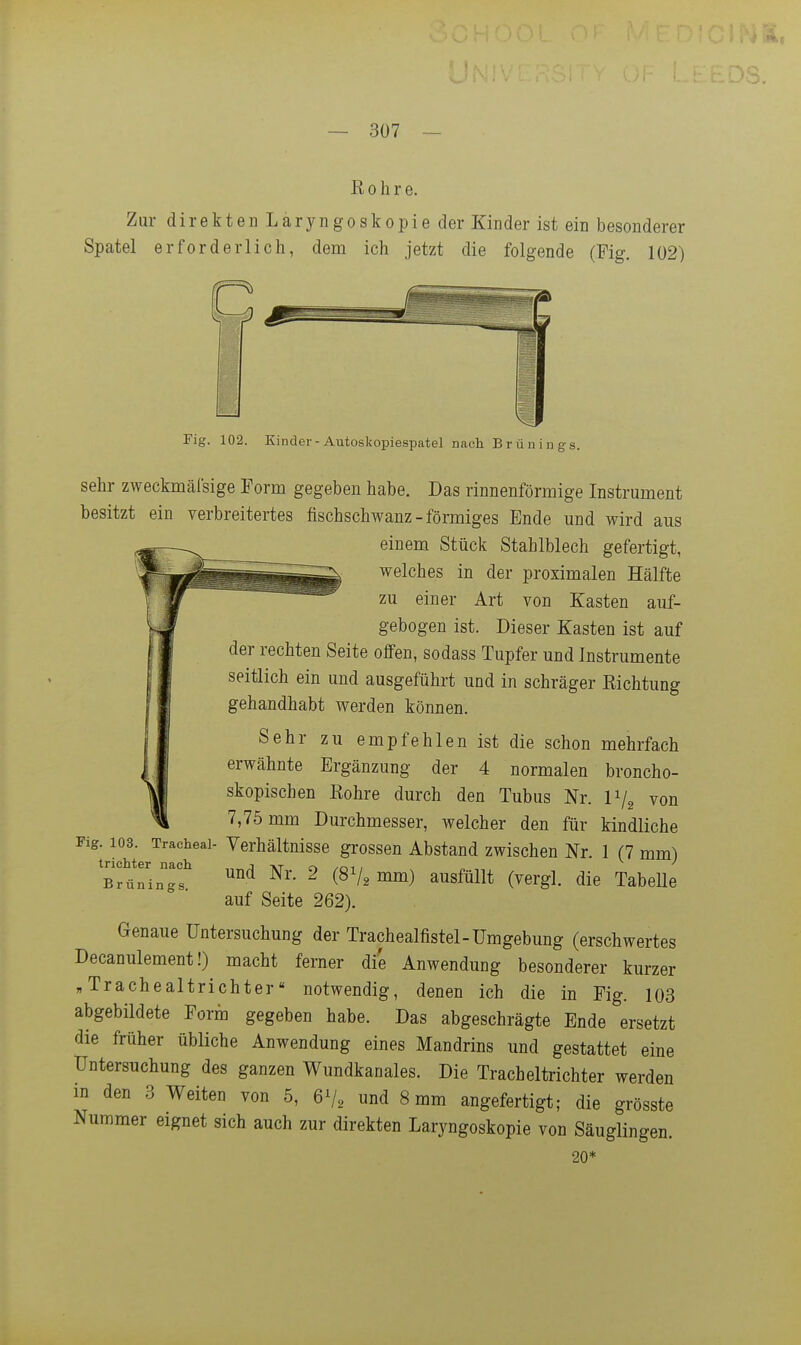 Rohre. Zur direkten Laryngoskopie der Kinder ist ein besonderer Spatel erforderlich, dem ich jetzt die folgende (Fig. 102) rig. 102. Kinder - Autoskopiespatel nach Brünings. sehr zweckmäfsige Form gegeben habe. Das rinnenförmige Instrument besitzt ein verbreitertes fischschwanz-förmiges Ende und wird aus einem Stück Stahlblech gefertigt, welches in der proximalen Hälfte zu einer Art von Kasten auf- gebogen ist. Dieser Kasten ist auf der rechten Seite offen, sodass Tupfer und Instrumente seitlich ein und ausgeführt und in schräger Richtung gehandhabt werden können. Sehr zu empfehlen ist die schon mehrfach erwähnte Ergänzung der 4 normalen broncho- skopischen Rohre durch den Tubus Nr. IV2 von 7,75 mm Durchmesser, welcher den für kindliche Fig. 103. Traeheai- Verhältnisse grossen Abstand zwischen Nr. 1 (7 mm^ und Nr. 2 (8V2 mm) ausfüllt (vergl. die TabeUe auf Seite 262). Genaue Untersuchung der Trachealfistel-Umgebung (erschwertes Decanulement!) macht ferner die Anwendung besonderer kurzer „Trachealtrichter notwendig, denen ich die in Fig. 103 abgebildete Form gegeben habe. Das abgeschrägte Ende ersetzt die früher übliche Anwendung eines Mandrins und gestattet eine Untersuchung des ganzen Wundkanales. Die Tracheltrichter werden in den 3 Weiten von 5, 6V2 und 8 mm angefertigt; die grösste Nummer eignet sich auch zur direkten Laryngoskopie von Säuglingen. 20* trichter nach Brünings.