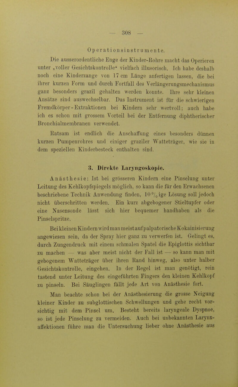 Operationsinstrumente. Die ausserordentliche Enge der Kinder-Kohre macht das Operieren unter „voller Gesichtskontrolle vielfach illusorisch. Ich habe deshalb noch eine Kinderzange von 17 cm Länge anfertigen lassen, die bei ihrer kurzen Form und durch Fortfall des Verlängerungsmechanismus ganz besonders grazil gehalten werden konnte. Ihre sehr kleinen Ansätze sind auswechselbar. Das Instrument ist für die schwierigen Fremdkörper-Extraktionen bei Kindern sehr wertvoll; auch habe ich es schon mit grossem Vorteil bei der Entfernung diphtherischer Bronchialmembranen verwendet. Ratsam ist endlich die Anschaffung eines besonders dünnen kurzen Pumpenrohres und einiger graziler Watteträger, wie sie in dem speziellen Kinderbesteck enthalten sind. 3. Direkte Laryngoskopie. Anästhesie: Ist bei grösseren Kindern eine Pinselung unter Leitung des Kehlkopfspiegels möglich, so kann die für den Erwachsenen beschriebene Technik Anwendung finden, 10 /^ ige Lösung soll jedoch nicht überschritten werden. Ein kurz abgebogener Stieltupfer oder eine Nasensonde lässt sich hier bequemer handhaben als die Pinselspritze. Bei kleinen Kindern wirdmanmeistaufpalpatorischeKokainisieruug angewiesen sein, da der Spray hier ganz zu verwerfen ist. Gelingt es, durch Zungendruck mit einem schmalen Spatel die Epiglottis sichtbar zu machen — was aber meist nicht der Fall ist — so kann man mit gebogenem Watteträger über ihren Rand hinweg, also unter halber Gesichtskontrolle, eingehen. In der Regel ist man genötigt, rein tastend unter Leitung des eingeführten Fingers den kleinen Kehlkopf zu pinseln. Bei Säuglingen fällt jede Art von Anästhesie fort. Man beachte schon bei der Anästhesierung die grosse Neigung kleiner Kinder zu subglottischen Schwellungen und gehe recht vor- sichtig mit dem Pinsel um. Besteht bereits laryngeale Dyspnoe, so ist jede Pinselung zu vermeiden. Auch bei unbekannten Larynx- affektionen führe man die Untersuchung lieber ohne Anästhesie aus