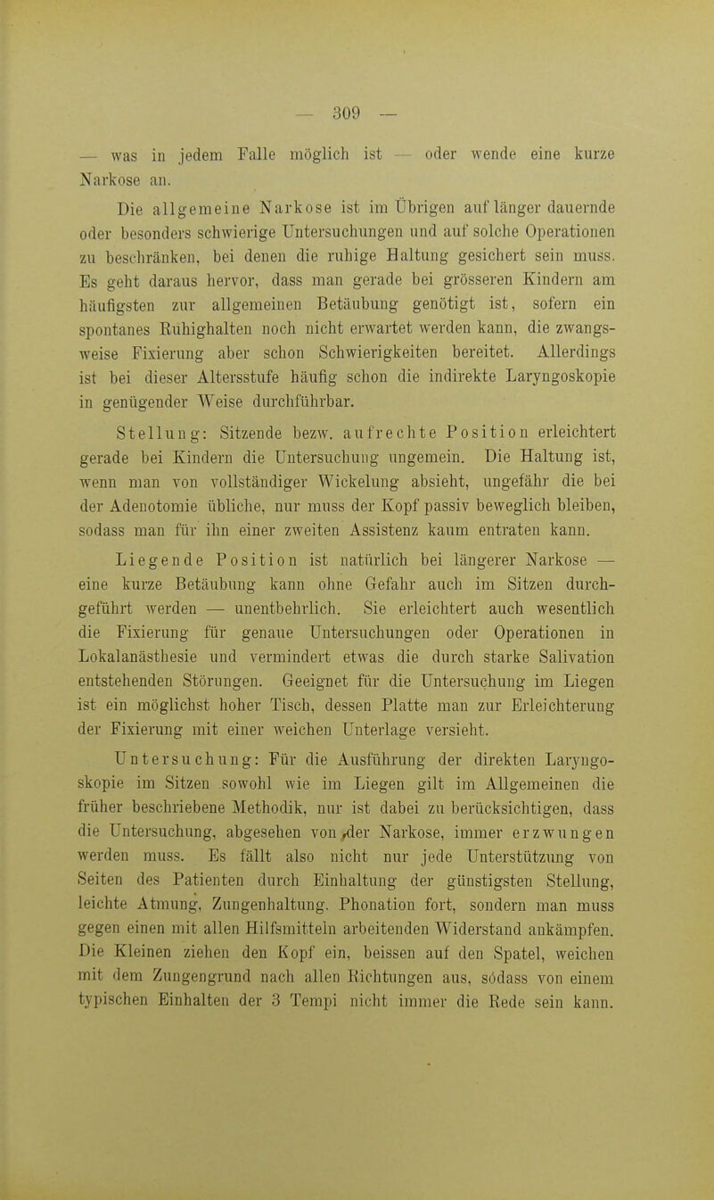 — was in jedem Falle möglich ist — oder wende eine kurze Narkose an. Die allgemeine Narkose ist im Übrigen auf länger dauernde oder besonders schwierige Untersuchungen und auf solche Operationen zu beschränken, bei denen die ruhige Haltung gesichert sein muss. Es geht daraus hervor, dass man gerade bei grösseren Kindern am häufigsten zur allgemeinen Betäubung genötigt ist, sofern ein spontanes Kuhighalten noch nicht erwartet werden kann, die zwangs- weise Fixierung aber schon Schwierigkeiten bereitet. Allerdings ist bei dieser Altersstufe häufig schon die indirekte Laryngoskopie in genügender Weise durchführbar. Stellung: Sitzende bezw. aufrechte Position erleichtert gerade bei Kindern die Untersuchung ungemein. Die Haltung ist, wenn man von vollständiger Wickelung absieht, ungefähr die bei der Adenotomie übliche, nur muss der Kopf passiv beweglich bleiben, sodass man für ihn einer zweiten Assistenz kaum entraten kann. Liegende Position ist natürlich bei längerer Narkose — eine kurze Betäubung kann ohne Gefahr auch im Sitzen durch- geführt werden — unentbehrlich. Sie erleichtert auch wesentlich die Fixierung für genaue Untersuchungen oder Operationen in Lokalanästhesie und vermindert etwas die durch starke Salivation entstehenden Störungen. Geeignet für die Untersuchung im Liegen ist ein möglichst hoher Tisch, dessen Platte man zur Erleichterung der Fixierung mit einer weichen Unterlage versieht. Untersuchung: Für die Ausführung der direkten Laryngo- skopie im Sitzen sowohl wie im Liegen gilt im Allgemeinen die früher beschriebene Methodik, nur ist dabei zu berücksichtigen, dass die Untersuchung, abgesehen von/ier Narkose, immer erzwungen werden muss. Es fällt also nicht nur jede Unterstützung von Seiten des Patienten durch Einhaltung der günstigsten Stellung, leichte Atmung, Zungenhaltung. Phonation fort, sondern man muss gegen einen mit allen Hilfsmitteln arbeitenden Widerstand ankämpfen. Die Kleinen ziehen den Kopf ein, beissen auf den Spatel, weichen mit dem Zungengrund nach allen Richtungen aus, södass von einem typischen Einhalten der 3 Tempi nicht immer die Rede sein kann.