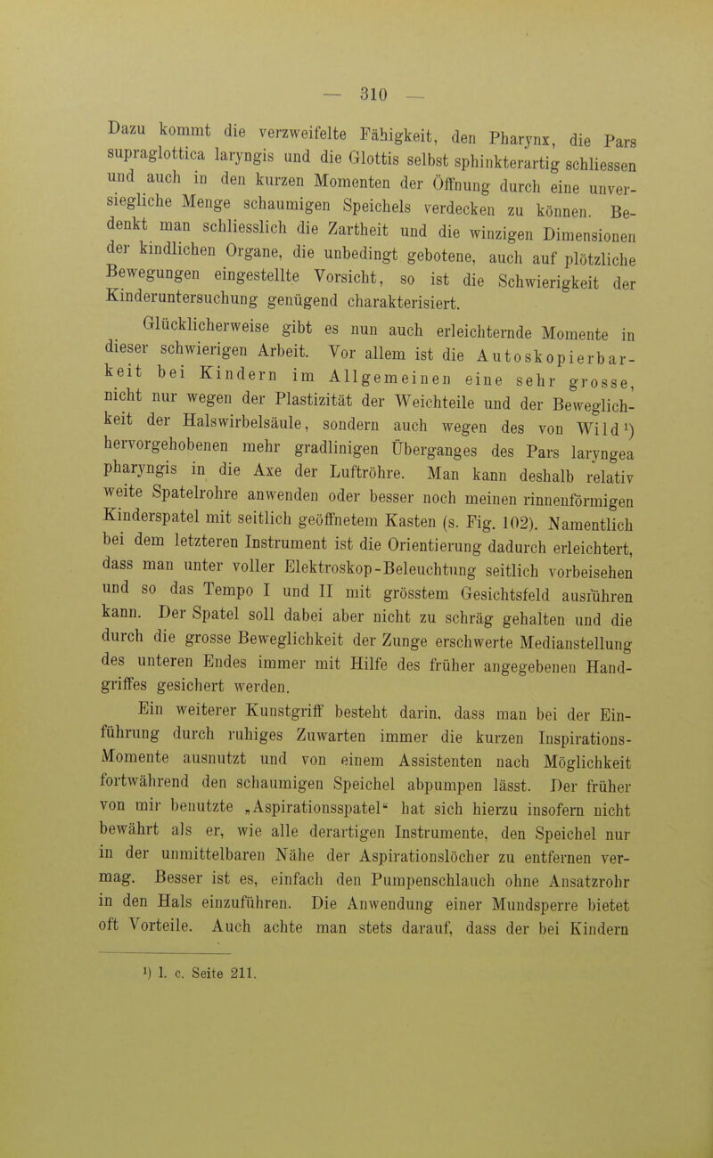 Dazu kommt die verzweifelte Fähigkeit, den Pharynx, die Pars supraglottica laryngis und die Glottis selbst sphinkterartig schliessen und auch m den kurzen Momenten der Öffnung durch eine unver- sieghche Menge schaumigen Speichels verdecken zu können Be- denkt man schliesslich die Zartheit und die winzigen Dimensionen der kindlichen Organe, die unbedingt gebotene, auch auf plötzliche Bewegungen eingestellte Vorsicht, so ist die Schwierigkeit der Kinder Untersuchung genügend charakterisiert. Glücklicherweise gibt es nun auch erleichternde Momente in dieser schwierigen Arbeit. Vor allem ist die Autoskopierbar- keit bei Kindern im Allgemeinen eine sehr grosse, nicht nur wegen der Plastizität der Weichteile und der Beweglich- keit der Halswirbelsäule, sondern auch wegen des von Wild^) hervorgehobenen mehr gradlinigen Überganges des Pars laryngea pharyngis in die Axe der Luftröhre. Man kann deshalb i^lativ weite Spatelrohre anwenden oder besser noch meinen rinnenförmigen Kinderspatel mit seitlich geöffnetem Kasten (s. Fig. 102). Namentlich bei dem letzteren Instrument ist die Orientierung dadurch erleichtert, dass man unter voller Elektroskop-Beleuchtung seitlich vorbeisehen und so das Tempo I und II mit grösstem Gesichtsfeld ausführen kann. Der Spatel soll dabei aber nicht zu schräg gehalten und die durch die grosse Beweglichkeit der Zunge erschwerte Medianstellung des unteren Endes immer mit Hilfe des früher angegebenen Hand- griffes gesichert werden. Ein weiterer Kunstgriff besteht darin, dass man bei der Ein- führung durch ruhiges Zuwarten immer die kurzen luspirations- Momente ausnutzt und von einem Assistenten nach Möglichkeit fortwährend den schaumigen Speichel abpumpen lässt. Der früher von mir benutzte „Aspirationsspatel hat sich hierzu insofern nicht bewährt als er, wie alle derartigen Instrumente, den Speichel nur in der unmittelbaren Nähe der Aspirationslöcher zu entfernen ver- mag. Besser ist es, einfach den Pumpenschlauch ohne Ansatzrohr in den Hals einzuführen. Die Anwendung einer Mundsperre bietet oft Vorteile. Auch achte man stets darauf, dass der bei Kindern 1) 1. c. Seite 211.
