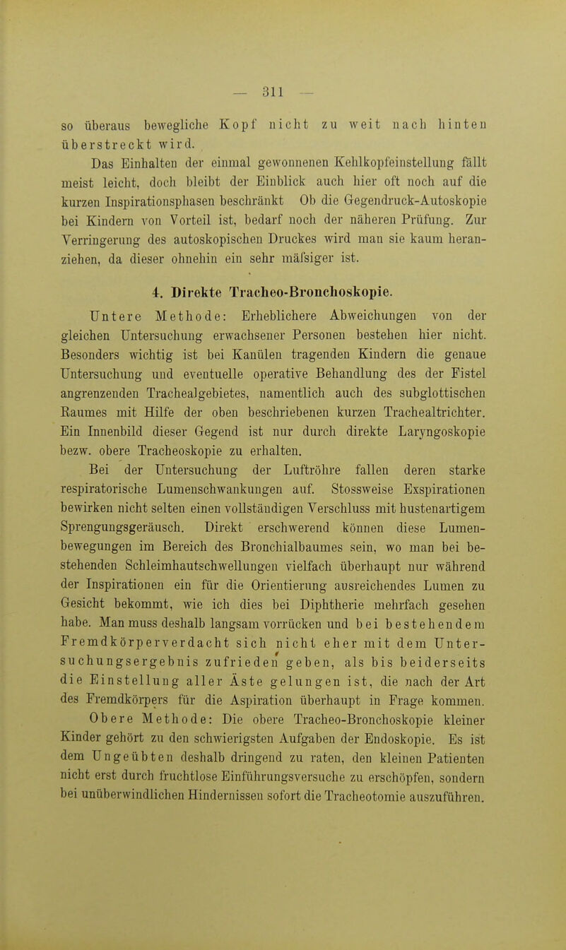 so überaus bewegliche Kopf nicht zu weit nach hinten überstreckt wird. Das Einhalten der einmal gewonnenen Kehlkopfeinstellung fällt meist leicht, doch bleibt der Einblick auch hier oft noch auf die kurzen Inspirationsphasen beschränkt Ob die Gegendruck-Autoskopie bei Kindern von Vorteil ist, bedarf noch der näheren Prüfung. Zur Verringerung des autoskopischeu Druckes wird man sie kaum heran- ziehen, da dieser ohnehin ein sehr mäfsiger ist. 4. Direkte Tracheo-ßronchoskopie. Untere Methode: Erheblichere Abweichungen von der gleichen Untersuchung erwachsener Personen bestehen hier nicht. Besonders wichtig ist bei Kanülen tragenden Kindern die genaue Untersuchung und eventuelle operative Behandlung des der Fistel angrenzenden Trachea!gebietes, namentlich auch des subglottischen Eaumes mit Hilfe der oben beschriebenen kurzen Trachealtrichter. Ein Innenbild dieser Gegend ist nur durch direkte Laryngoskopie bezw. obere Tracheoskopie zu erhalten. Bei der Untersuchung der Luftröhre fallen deren starke respiratorische Lumenschwankungen auf. Stossweise Exspirationen bewirken nicht selten einen vollständigen Verschluss mit hustenartigem Sprengungsgeräusch. Direkt erschwerend können diese Lumen- bewegungen im Bereich des Bronchialbaumes sein, wo man bei be- stehenden Schleimhautschwellungen vielfach überhaupt nur während der Inspirationen ein für die Orientierung ausreichendes Lumen zu Gesicht bekommt, wie ich dies bei Diphtherie mehrfach gesehen habe. Manmuss deshalb langsam vorrücken und bei bestehendem Fremdkörperverdacht sich nicht eher mit dem Unter- suchungsergebnis zufrieden geben, als bis beiderseits die Einstellung aller Äste gelungen ist, die nach der Art des Fremdkörpers für die Aspiration überhaupt in Frage kommen. Obere Methode: Die obere Tracheo-Bronchoskopie kleiner Kinder gehört zu den schwierigsten Aufgaben der Endoskopie. Es ist dem Ungeübten deshalb dringend zu raten, den kleinen Patienten nicht erst durch fruchtlose Einführungsversuche zu erschöpfen, sondern bei unüberwindlichen Hindernissen sofort die Tracheotomie auszuführen.