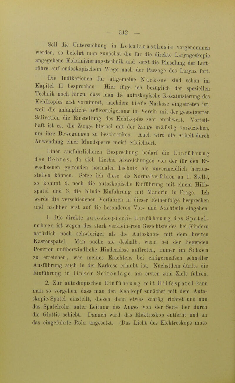 Soll die Untersuchung in Lokalanästhesie vorgenommen werden, so befolgt man zunächst die für die direkte Laryngoskopie angegebene Kokainisierungstechnik und setzt die Pinselung der Luft- röhre auf endoskopischem Wege nach der Passage des Larynx fort. Die Indikationen für allgemeine Narkose sind schon im Kapitel II besprochen. Hier füge ich bezüglich der speziellen Technik noch hinzu, dass man die autoskopische Kokainisierung des Kehlkopfes erst vornimmt, nachdem tiefe Narkose eingetreten ist, weil die anfängliche Eeflexsteigerung im Verein mit der gesteigerten Salivation die Einstellung des Kehlkopfes sehr erschwert. Vorteil- haft ist es, die Zunge hierbei mit der Zange mäfsig vorzuziehen, um ihre Bewegungen zu beschränken. Auch wird die Arbeit durch Anwendung einer Mundsperre raeist erleichtert. Einer ausführlicheren Besprechung bedarf die Einführung desßohres, da sich hierbei Abweichungen von der für den Er- wachsenen geltenden normalen Technik als unvermeidlich heraus- stellen können. Setze ich diese als Normalverfahren an 1. Stelle, so kommt 2. noch die autoskopische Einführung mit einem Hilfs- spatel und 3. die blinde Einführung mit Mandrin in Frage. Ich werde die verschiedenen Verfahren in dieser Keihenfolge besprechen und nachher erst auf die besonderen Vor- und Nachteile eingehen. 1. Die direkte autoskopische Einführung des Spatel- rohres ist wegen des stark verkleinerten Gesichtsfeldes bei Kindern natürlich noch schAvieriger als die Autoskopie mit dem breiten Kastenspatel. Man suche sie deshalb, wenn bei der liegenden Position unüberwindliche Hindernisse auftreten, immer im Sitzen zu erreichen, was meines Erachtens bei einigermafsen schneller Ausführung auch in der Narkose erlaubt ist. Nächstdem dürfte die Einführung in linker Seiten läge am ersten zum Ziele führen. 2. Zur autoskopischen Einführung mit Hilfsspatel kann man so vorgehen, dass man den Kehlkopf zunächst mit dem Auto- skopie-Spatel einstellt, diesen dann etwas schräg richtet und nun das Spatelrohr unter Leitung des Auges von der Seite her durch die Glottis schiebt. Danach wird das Elektroskop entfernt und an das eingeführte Kohr angesetzt. (Das Licht des Elektroskops muss