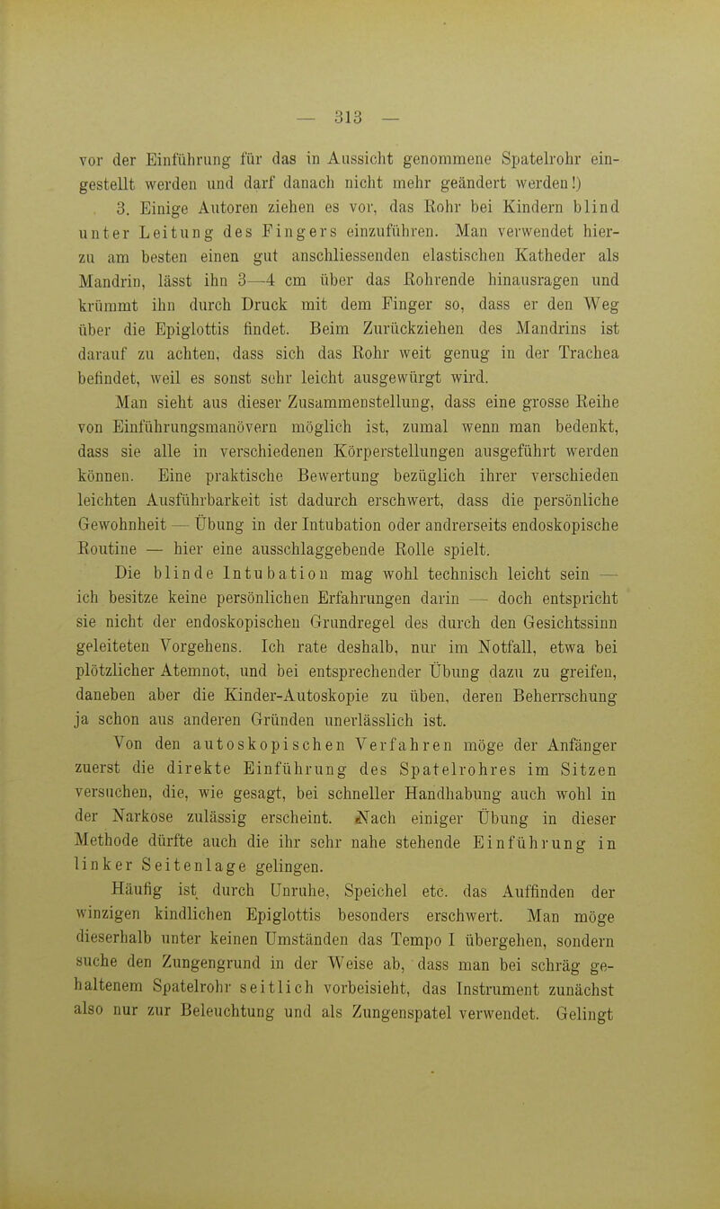 vor der Einführung für das in Aussicht genommene Spatelrohr ein- gestellt werden und darf danach nicht mehr geändert werden!) 3. Einige Autoren ziehen es vor, das Kohr bei Kindern blind unter Leitung des Fingers einzuführen. Man verwendet hier- zu am besten einen gut anschliessenden elastischen Katheder als Mandrin, lässt ihn 3—4 cm über das Eohrende hinausragen und krümmt ihn durch Druck mit dem Pinger so, dass er den Weg über die Epigiottis findet. Beim Zurückziehen des Mandrins ist darauf zu achten, dass sich das Rohr weit genug in der Trachea befindet, weil es sonst sehr leicht ausgewürgt wird. Man sieht aus dieser Zusammenstellung, dass eine grosse Eeihe von Einführungsmanövern möglich ist, zumal wenn man bedenkt, dass sie alle in verschiedenen Körperstellungen ausgeführt werden können. Eine praktische Bewertung bezüglich ihrer verschieden leichten Ausführbarkeit ist dadurch erschwert, dass die persönliche Gewohnheit — Übung in der Intubation oder andrerseits endoskopische Routine — hier eine ausschlaggebende Rolle spielt. Die blinde Intubation mag wohl technisch leicht sein — ich besitze keine persönlichen Erfahrungen darin — doch entspricht sie nicht der endoskopischen Grundregel des durch den Gesichtssinn geleiteten Vorgehens. Ich rate deshalb, nur im Notfall, etwa bei plötzlicher Atemnot, und bei entsprechender Übung dazu zu greifen, daneben aber die Kinder-Autoskopie zu üben, deren Beherrschung ja schon aus anderen Gründen unerlässlich ist. Von den autoskopischen Verfahren möge der Anfänger zuerst die direkte Einführung des Spatelrohres im Sitzen versuchen, die, wie gesagt, bei schneller Handhabung auch wohl in der Narkose zulässig erscheint, ^^ach einiger Übung in dieser Methode dürfte auch die ihr sehr nahe stehende Einführung in linker Seitenlage gelingen. Häufig ist durch Unruhe, Speichel etc. das Auffinden der winzigen kindlichen Epigiottis besonders erschwert. Man möge dieserhalb unter keinen Umständen das Tempo I übergehen, sondern suche den Zungengrund in der Weise ab, dass man bei schräg ge- haltenem Spatelrohr seitlich vorbeisieht, das Instrument zunächst also nur zur Beleuchtung und als Zungenspatel verwendet. Gelingt