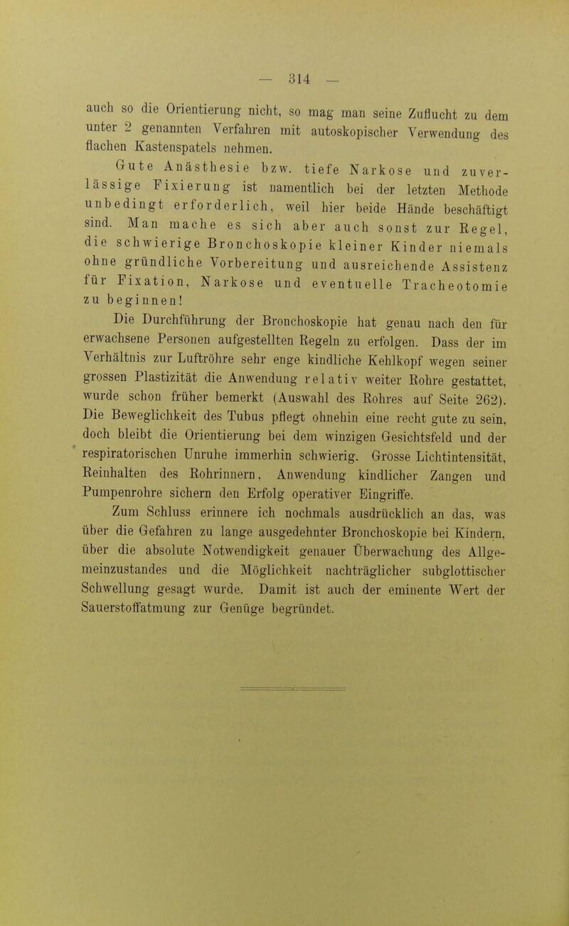 auch so die Orientierung nicht, so mag man seine Zuflucht zu dem unter 2 genannten Verfahren mit autoskopischer Verwendung des flachen Kastenspatels nehmen. Gute Anästhesie bzw. tiefe Narkose und zuver- lässige Fixierung ist namentlich bei der letzten Methode unbedingt erforderlich, weil hier beide Hände beschäftigt sind. Man mache es sich aber auch sonst zur Regel, die schwierige Bronchoskopie kleiner Kinder niemals ohne gründliche Vorbereitung und ausreichende Assistenz für Fixation, Narkose und eventuelle Tracheotomie zu beginnen! Die Durchführung der Bronchoskopie hat genau nach den für erwachsene Personen aufgestellten Regeln zu erfolgen. Dass der im Verhältnis zur Luftröhre sehr enge kindliche Kehlkopf wegen seiner grossen Plastizität die Anwendung relativ weiter Rohre gestattet, wurde schon früher bemerkt (Auswahl des Rohres auf Seite 262). Die Beweglichkeit des Tubus pflegt ohnehin eine recht gute zu sein, doch bleibt die Orientierung bei dem winzigen Gesichtsfeld und der ' respiratorischen Unruhe immerhin schwierig. Grosse Lichtintensität, Reinhalten des Rohrinnern, Anwendung kindlicher Zangen und Pumpenrohre sichern den Erfolg operativer Eingriife. Zum Schluss erinnere ich nochmals ausdrücklich an das, was über die Gefahren zu lange ausgedehnter Bronchoskopie bei Kindern, über die absolute Notwendigkeit genauer Überwachung des Allge- meinzustandes und die Möglichkeit nachträglicher subglottischer Schwellung gesagt wurde. Damit ist auch der eminente Wert der SauerstoflFatmung zur Genüge begründet.